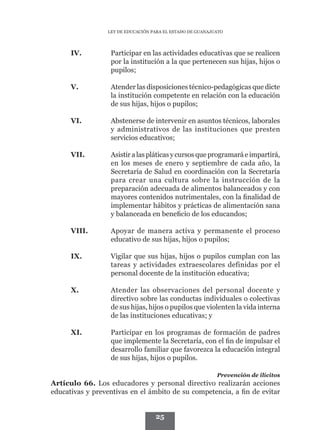 LEY DE EDUCACIÓN PARA EL ESTADO DE GUANAJUATO




      IV.	        Participar en las actividades educativas que se realicen
                  por la institución a la que pertenecen sus hijas, hijos o
                  pupilos;

      V.	         Atender las disposiciones técnico-pedagógicas que dicte
                  la institución competente en relación con la educación
                  de sus hijas, hijos o pupilos;

      VI.	        Abstenerse de intervenir en asuntos técnicos, laborales
                  y administrativos de las instituciones que presten
                  servicios educativos;

      VII.	       Asistir a las pláticas y cursos que programará e impartirá,
                  en los meses de enero y septiembre de cada año, la
                  Secretaría de Salud en coordinación con la Secretaría
                  para crear una cultura sobre la instrucción de la
                  preparación adecuada de alimentos balanceados y con
                  mayores contenidos nutrimentales, con la finalidad de
                  implementar hábitos y prácticas de alimentación sana
                  y balanceada en beneficio de los educandos;

      VIII.	      Apoyar de manera activa y permanente el proceso
                  educativo de sus hijas, hijos o pupilos;

      IX.	        Vigilar que sus hijas, hijos o pupilos cumplan con las
                  tareas y actividades extraescolares definidas por el
                  personal docente de la institución educativa;

      X.	         Atender las observaciones del personal docente y
                  directivo sobre las conductas individuales o colectivas
                  de sus hijas, hijos o pupilos que violenten la vida interna
                  de las instituciones educativas; y

      XI.	        Participar en los programas de formación de padres
                  que implemente la Secretaría, con el fin de impulsar el
                  desarrollo familiar que favorezca la educación integral
                  de sus hijas, hijos o pupilos.

                                                           Prevención de ilícitos
Artículo 66. Los educadores y personal directivo realizarán acciones
educativas y preventivas en el ámbito de su competencia, a fin de evitar


                                   25
 