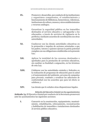 LEY DE EDUCACIÓN PARA EL ESTADO DE GUANAJUATO




      IX.	         Promover y desarrollar, por conducto de las instituciones
                   y organismos competentes, el establecimiento y
                   funcionamiento de bibliotecas, hemerotecas, videotecas,
                   instituciones de cultura, museos y otros establecimientos
                   y recursos análogos;

      X.	          Garantizar la seguridad pública en los inmuebles
                   destinados al servicio educativo y salvaguardar a los
                   educandos, a través de servicios de vigilancia en la
                   periferia y mediante acuerdos de coordinación con otras
                   autoridades;

      XI.	         Coadyuvar con las demás autoridades educativas en
                   la promoción e impulso de acciones orientadas a que
                   los padres, tutores o quienes ejerzan la patria potestad
                   cumplan con sus obligaciones establecidas en la presente
                   Ley;

      XII.	        Aplicar la totalidad de los recursos destinados o
                   aprobados para la prestación de servicios educativos,
                   sin cambiar su finalidad o asignación, en los términos
                   de esta Ley;

      XIII.	       Colaborar con las autoridades estatales y federales en
                   la realización de programas de educación para la salud
                   y el mejoramiento del ambiente, así como de campañas
                   para prevenir, combatir y erradicar las adicciones de
                   conformidad con los acuerdos que para tal efecto se
                   celebren; y

      XIV.	        Las demás que le señalen otras disposiciones legales.

                        Relación del Ejecutivo Estatal con los ayuntamientos
Artículo 75. El Ejecutivo Estatal por conducto de la Secretaría promoverá
ante los ayuntamientos las siguientes acciones:

      I.	          Concurrir en la construcción, equipamiento, manteni-
                   miento, rehabilitación, reforzamiento, reconstrucción
                   y habilitación de inmuebles e instalaciones destinados
                   al servicio público educativo;



                                    29
 