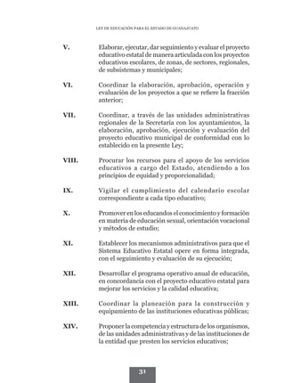 LEY DE EDUCACIÓN PARA EL ESTADO DE GUANAJUATO




V.	       Elaborar, ejecutar, dar seguimiento y evaluar el proyecto
          educativo estatal de manera articulada con los proyectos
          educativos escolares, de zonas, de sectores, regionales,
          de subsistemas y municipales;

VI.	      Coordinar la elaboración, aprobación, operación y
          evaluación de los proyectos a que se refiere la fracción
          anterior;

VII.	     Coordinar, a través de las unidades administrativas
          regionales de la Secretaría con los ayuntamientos, la
          elaboración, aprobación, ejecución y evaluación del
          proyecto educativo municipal de conformidad con lo
          establecido en la presente Ley;

VIII.	    Procurar los recursos para el apoyo de los servicios
          educativos a cargo del Estado, atendiendo a los
          principios de equidad y proporcionalidad;

IX.	      Vigilar el cumplimiento del calendario escolar
          correspondiente a cada tipo educativo;

X.	       Promover en los educandos el conocimiento y formación
          en materia de educación sexual, orientación vocacional
          y métodos de estudio;

XI.	      Establecer los mecanismos administrativos para que el
          Sistema Educativo Estatal opere en forma integrada,
          con el seguimiento y evaluación de su ejecución;

XII.	     Desarrollar el programa operativo anual de educación,
          en concordancia con el proyecto educativo estatal para
          mejorar los servicios y la calidad educativa;

XIII.	    Coordinar la planeación para la construcción y
          equipamiento de las instituciones educativas públicas;

XIV.	     Proponer la competencia y estructura de los organismos,
          de las unidades administrativas y de las instituciones de
          la entidad que presten los servicios educativos;



                           31
 