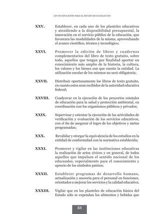 LEY DE EDUCACIÓN PARA EL ESTADO DE GUANAJUATO




XXV.	       Establecer, en cada uno de los planteles educativos
            y atendiendo a la disponibilidad presupuestal, la
            innovación en el servicio público de la educación, que
            favorezca las modalidades de la misma, aprovechando
            el avance científico, técnico y tecnológico;

XXVI.	      Promover la edición de libros y cuadernos
            complementarios del libro de texto gratuito, sobre
            todo, aquellos que tengan por finalidad aportar un
            conocimiento más amplio de la historia, la cultura,
            los valores y los bienes con que cuente la entidad. La
            utilización escolar de los mismos no será obligatoria;

XXVII.	     Distribuir oportunamente los libros de texto gratuito,
            en cuanto estos sean recibidos de la autoridad educativa
            federal;

XXVIII.	    Coadyuvar en la ejecución de los proyectos estatales
            de educación para la salud y protección ambiental, en
            coordinación con los organismos públicos y privados;

XXIX.	      Supervisar y orientar la ejecución de las actividades de
            verificación y evaluación de los servicios educativos,
            con el fin de asegurar el logro de los objetivos y metas
            programadas;

XXX.		
     Revalidar y otorgar la equivalencia de los estudios en la
     entidad de conformidad con la normativa establecida;

XXXI.	      Promover y vigilar en las instituciones educativas
            la realización de actos cívicos y en general, de todos
            aquellos que impulsen el sentido nacional de los
            educandos, especialmente para el conocimiento y
            aprecio de los símbolos patrios;

XXXII.	     Establecer programas de desarrollo humano,
            actualización y asesoría para el personal en funciones,
            orientados a mejorar los servicios y la calidad educativa;

XXXIII.	    Vigilar que en los planteles de educación básica del
            Estado sólo se expendan los alimentos y bebidas que


                             33
 