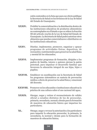 LXI LEGISLATURA • CONGRESO DEL ESTADO DE GUANAJUATO




             estén contenidos en la lista que para ese efecto publique
             la Secretaría de Salud en los términos de la Ley de Salud
             del Estado de Guanajuato;

XXXIV.	      Prohibir la comercialización o la distribución dentro de
             las instituciones educativas de productos alimenticios
             no contemplados en el listado a que se refiere la fracción
             III del artículo 103 bis de la Ley de Salud del Estado de
             Guanajuato. La Secretaría de Salud podrá autorizar otros
             alimentos que puedan comercializarse o distribuirse en
             las instituciones educativas;

XXXV.	       Diseñar, implementar, promover, organizar y apoyar
             programas de actividades físicas, deportivas, de
             recreación y nutrimentales para preservar la salud física
             y mental de los educandos;

XXXVI.	      Implementar programas de formación, dirigidos a los
             padres de familia, tutores o quienes ejerzan la patria
             potestad, para impulsar el desarrollo familiar que
             favorezca la educación integral de sus hijas, hijos o
             pupilos;

XXXVII. 	 Establecer en coordinación con la Secretaría de Salud
          los programas sistemáticos en materia de prevención
          médica a efecto de preservar la salud física y emocional
          del docente;

XXXVIII.	 Promover en los educandos e instituciones educativas la
          práctica de una cultura sobre el uso racional del agua;

XXXIX.	      Otorgar, negar y retirar el reconocimiento de validez
             oficial a estudios distintos de los de preescolar,
             primaria, secundaria, normal y demás para la formación
             de maestros de educación básica que impartan los
             particulares;

XL.	         Otorgar, negar y revocar la autorización a los particulares
             para impartir la educación preescolar, la primaria, la
             secundaria, la normal y demás para la formación de
             maestros de educación básica;


                                  34
 