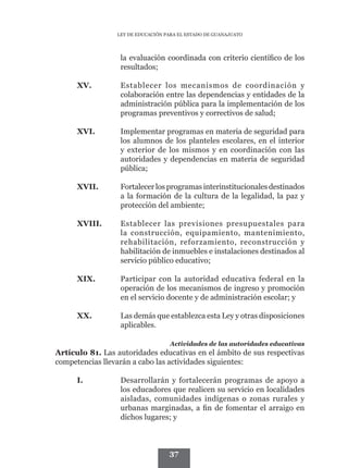 LEY DE EDUCACIÓN PARA EL ESTADO DE GUANAJUATO




                  la evaluación coordinada con criterio científico de los
                  resultados;

      XV.	        Establecer los mecanismos de coordinación y
                  colaboración entre las dependencias y entidades de la
                  administración pública para la implementación de los
                  programas preventivos y correctivos de salud;

      XVI.	       Implementar programas en materia de seguridad para
                  los alumnos de los planteles escolares, en el interior
                  y exterior de los mismos y en coordinación con las
                  autoridades y dependencias en materia de seguridad
                  pública;

      XVII.	      Fortalecer los programas interinstitucionales destinados
                  a la formación de la cultura de la legalidad, la paz y
                  protección del ambiente;

      XVIII.	     Establecer las previsiones presupuestales para
                  la construcción, equipamiento, mantenimiento,
                  rehabilitación, reforzamiento, reconstrucción y
                  habilitación de inmuebles e instalaciones destinados al
                  servicio público educativo;

      XIX.	       Participar con la autoridad educativa federal en la
                  operación de los mecanismos de ingreso y promoción
                  en el servicio docente y de administración escolar; y

      XX.	        Las demás que establezca esta Ley y otras disposiciones
                  aplicables.

                                   Actividades de las autoridades educativas
Artículo 81. Las autoridades educativas en el ámbito de sus respectivas
competencias llevarán a cabo las actividades siguientes:

      I.	         Desarrollarán y fortalecerán programas de apoyo a
                  los educadores que realicen su servicio en localidades
                  aisladas, comunidades indígenas o zonas rurales y
                  urbanas marginadas, a fin de fomentar el arraigo en
                  dichos lugares; y



                                   37
 