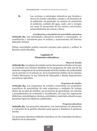 LXI LEGISLATURA • CONGRESO DEL ESTADO DE GUANAJUATO




      II.	          Las acciones o estrategias educativas que tiendan a
                    elevar los niveles culturales, sociales y de bienestar de
                    la población, en particular en materia de protección
                    al ambiente, cuidado del agua, suelo, aire y energía;
                    así como la promoción de los valores universales,
                    primordialmente los cívicos y éticos.

                       Coordinación y vinculación de autoridades educativas
Artículo 82. Las autoridades educativas estatales y municipales, se
coordinarán y vincularán para el análisis y mejoramiento del Sistema
Educativo Estatal.

Dichas autoridades podrán convenir acciones para apoyar y unificar la
función social educativa.

                             Capítulo IV
                         Elementos educativos

                                                                Planes de Estudio
Artículo 83. Los planes de estudio son los documentos oficiales en los que
se constituye una relación detallada de los programas de cada una de las
materias o asignaturas de un determinado nivel de estudios, de conformidad
con lo previsto en el artículo 3o. de la Constitución Política de los Estados
Unidos Mexicanos, la Ley General de Educación y demás disposiciones
normativas aplicables.

                                                          Programas de estudios
Artículo 84. Los programas de estudios contendrán los propósitos
específicos de aprendizaje de cada asignatura o unidades de trabajo
dentro de un plan de estudios, las secuencias de aprendizaje, los criterios
y procedimientos de evaluación y acreditación, así como las sugerencias
didácticas, metodológicas, técnicas, actividades y materiales educativos que
permitan lograr los objetivos establecidos.

                                                            Proyectos educativos
Artículo 85. Los proyectos educativos, son instrumentos de planeación
y evaluación de la gestión educativa para apoyar y fortalecer el quehacer
escolar.

Los proyectos educativos deberán considerar en sus contenidos los fines y
objetivos de la educación.


                                        38
 