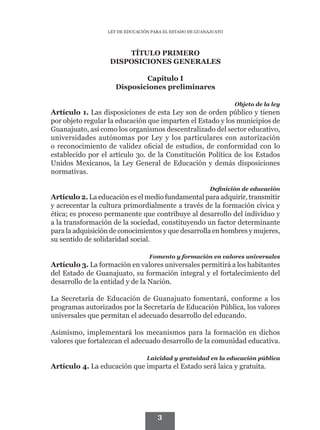 LEY DE EDUCACIÓN PARA EL ESTADO DE GUANAJUATO




                       TÍTULO PRIMERO
                   DISPOSICIONES GENERALES

                             Capítulo I
                     Disposiciones preliminares

                                                                  Objeto de la ley
Artículo 1. Las disposiciones de esta Ley son de orden público y tienen
por objeto regular la educación que imparten el Estado y los municipios de
Guanajuato, así como los organismos descentralizado del sector educativo,
universidades autónomas por Ley y los particulares con autorización
o reconocimiento de validez oficial de estudios, de conformidad con lo
establecido por el artículo 3o. de la Constitución Política de los Estados
Unidos Mexicanos, la Ley General de Educación y demás disposiciones
normativas.

                                                         Definición de educación
Artículo 2. La educación es el medio fundamental para adquirir, transmitir
y acrecentar la cultura primordialmente a través de la formación cívica y
ética; es proceso permanente que contribuye al desarrollo del individuo y
a la transformación de la sociedad, constituyendo un factor determinante
para la adquisición de conocimientos y que desarrolla en hombres y mujeres,
su sentido de solidaridad social.

                                  Fomento y formación en valores universales
Artículo 3. La formación en valores universales permitirá a los habitantes
del Estado de Guanajuato, su formación integral y el fortalecimiento del
desarrollo de la entidad y de la Nación.

La Secretaría de Educación de Guanajuato fomentará, conforme a los
programas autorizados por la Secretaría de Educación Pública, los valores
universales que permitan el adecuado desarrollo del educando.

Asimismo, implementará los mecanismos para la formación en dichos
valores que fortalezcan el adecuado desarrollo de la comunidad educativa.

                                 Laicidad y gratuidad en la educación pública
Artículo 4. La educación que imparta el Estado será laica y gratuita.




                                     3
 