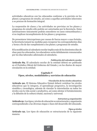 LXI LEGISLATURA • CONGRESO DEL ESTADO DE GUANAJUATO




actividades educativas con los educandos conforme a lo previsto en los
planes y programas de estudio, así como a aquellas actividades inherentes
a su proceso de formación integral.

La suspensión de clases y las actividades no previstas en los planes y
programas de estudio sólo podrán ser autorizadas por la Secretaría. Estas
autorizaciones únicamente podrán concederse en casos extraordinarios y
si no implican incumplimiento de los planes y programas.

De presentarse interrupciones por causas de fuerza mayor o caso fortuito,
la Secretaría tomará las medidas para recuperar los correspondientes días
y horas a fin de dar cumplimiento a los planes y programas de estudio.

Si la modificación al calendario escolar implica más de los doscientos días de
clase para los educandos, los educadores serán debidamente remunerados
por los días laborados adicionales al calendario.

                                             Publicación del calendario escolar
Artículo 89. El calendario escolar de la entidad deberá ser publicado
en el Periódico Oficial del Gobierno del Estado y en los diarios de mayor
circulación en la entidad.

                           Capítulo V
      Tipos, niveles, modalidades y servicios de educación

                                          Vinculación de los niveles educativos
Artículo 90. El Sistema Educativo Estatal deberá vertebrar los niveles
educativos que lo integren, el aprendizaje progresivo, la investigación
científica y tecnológica, además de vincular la interrelación en todos los
niveles con la vida social y productiva, así como alentar el fortalecimiento
y la difusión de la cultura estatal, nacional y universal.

                                                      Estructura y organización
Artículo 91. Los tipos y niveles de educación se estructurarán y organizarán
correspondiendo a las diversas etapas o fases del desarrollo del educando.

                                                                     Tipos y niveles
Artículo 92. Los tipos de educación se estructurarán de la siguiente
manera:




                                        40
 
