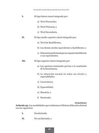 LEY DE EDUCACIÓN PARA EL ESTADO DE GUANAJUATO




      I.          El tipo básico estará integrado por:

                     a) Nivel Preescolar;

                     b) Nivel Primaria; y

                     c) Nivel Secundaria.

      II.         El tipo medio superior estará integrado por:

                     a) Nivel de Bachillerato;

                     b) Los demás niveles equivalentes a bachillerato; y

                     c) Educación profesional que no requiera bachillerato
                        o sus equivalentes.

      III.        El tipo superior estará integrado por:

                     a) Las opciones terminales previas a la conclusión
                        de la licenciatura;

                     b) La educación normal en todos sus niveles y
                        especialidades;

                     c) Licenciatura;

                     d) Especialidad;

                     e) Maestría; y

                     f) Doctorado.

                                                                 Modalidades
Artículo 93. Las modalidades que conforman el Sistema Educativo Estatal
son las siguientes:

      I.          Escolarizada;

      II.         No escolarizada; y



                                   41
 