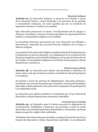 LEY DE EDUCACIÓN PARA EL ESTADO DE GUANAJUATO



                                                               Educación Indígena
Artículo 97. La educación indígena se prestará en el Estado a través
de la educación básica y estará destinada a las personas de los pueblos
y comunidades indígenas, así como aquellas que por su condición de
migración transiten o residan en la entidad.

Esta educación promoverá el rescate y fortalecimiento de las lenguas o
dialectos, costumbres, recursos y formas específicas de organización de los
pueblos y comunidades indígenas en la entidad.

La autoridad educativa garantizará que esta educación sea bilingüe e
intercultural, impartida por personal docente hablante de la lengua o
dialecto indígena.

La prestación de la educación indígena, atenderá además de lo dispuesto por
la legislación en materia educativa, a lo señalado por la Ley General de los
Derechos Lingüísticos de los Pueblos Indígenas, la Ley para la Protección de
los Pueblos y Comunidades Indígenas en el Estado de Guanajuato y demás
disposiciones normativas.

                                                          Educación para adultos
Artículo 98. La educación para adultos está destinada a individuos de
quince años o más que no hayan cursado o concluido la educación primaria
y secundaria.

Se prestará a través de servicios de alfabetización, educación primaria y
secundaria, así como de formación para el trabajo, con las particularidades
adecuadas a dicha población. Esta educación se apoyará en la participación
y la solidaridad social.

La educación para adultos atenderá a lo dispuesto por la Ley General de
Educación y demás disposiciones normativas aplicables.

                                                       Formación para el trabajo
Artículo 99. La formación para el trabajo procurará la adquisición de
conocimientos, habilidades o destrezas, que permitan a quien la recibe
desarrollar una actividad productiva demandada en el mercado, mediante
alguna ocupación o algún oficio calificados.

Tratándose de la formación para el trabajo, se aplicará lo previsto por la Ley
General de Educación y demás disposiciones aplicables. La coordinación


                                     43
 