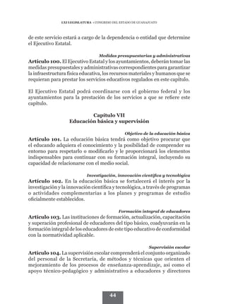 LXI LEGISLATURA • CONGRESO DEL ESTADO DE GUANAJUATO




de este servicio estará a cargo de la dependencia o entidad que determine
el Ejecutivo Estatal.

                                   Medidas presupuestarias y administrativas
Artículo 100. El Ejecutivo Estatal y los ayuntamientos, deberán tomar las
medidas presupuestales y administrativas correspondientes para garantizar
la infraestructura física educativa, los recursos materiales y humanos que se
requieran para prestar los servicios educativos regulados en este capítulo.

El Ejecutivo Estatal podrá coordinarse con el gobierno federal y los
ayuntamientos para la prestación de los servicios a que se refiere este
capítulo.

                           Capítulo VII
                   Educación básica y supervisión

                                                Objetivo de la educación básica
Artículo 101. La educación básica tendrá como objetivo procurar que
el educando adquiera el conocimiento y la posibilidad de comprender su
entorno para respetarlo o modificarlo y le proporcionará los elementos
indispensables para continuar con su formación integral, incluyendo su
capacidad de relacionarse con el medio social.

                            Investigación, innovación científica y tecnológica
Artículo 102. En la educación básica se fortalecerá el interés por la
investigación y la innovación científica y tecnológica, a través de programas
o actividades complementarias a los planes y programas de estudio
oficialmente establecidos.

                                             Formación integral de educadores
Artículo 103. Las instituciones de formación, actualización, capacitación
y superación profesional de educadores del tipo básico, coadyuvarán en la
formación integral de los educadores de este tipo educativo de conformidad
con la normatividad aplicable.

                                                             Supervisión escolar
Artículo 104. La supervisión escolar comprenderá el conjunto organizado
del personal de la Secretaría, de métodos y técnicas que orienten el
mejoramiento de los procesos de enseñanza-aprendizaje, así como el
apoyo técnico-pedagógico y administrativo a educadores y directores



                                        44
 