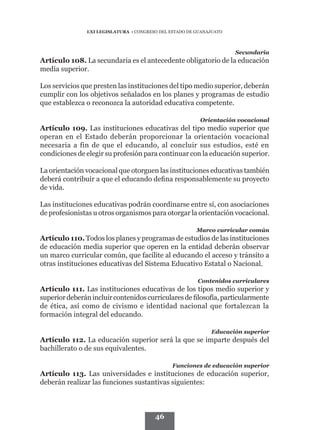 LXI LEGISLATURA • CONGRESO DEL ESTADO DE GUANAJUATO



                                                                     Secundaria
Artículo 108. La secundaria es el antecedente obligatorio de la educación
media superior.

Los servicios que presten las instituciones del tipo medio superior, deberán
cumplir con los objetivos señalados en los planes y programas de estudio
que establezca o reconozca la autoridad educativa competente.

                                                         Orientación vocacional
Artículo 109. Las instituciones educativas del tipo medio superior que
operan en el Estado deberán proporcionar la orientación vocacional
necesaria a fin de que el educando, al concluir sus estudios, esté en
condiciones de elegir su profesión para continuar con la educación superior.

La orientación vocacional que otorguen las instituciones educativas también

de vida.

Las instituciones educativas podrán coordinarse entre sí, con asociaciones
de profesionistas u otros organismos para otorgar la orientación vocacional.

                                                        Marco curricular común
Artículo 110. Todos los planes y programas de estudios de las instituciones
de educación media superior que operen en la entidad deberán observar
un marco curricular común, que facilite al educando el acceso y tránsito a
otras instituciones educativas del Sistema Educativo Estatal o Nacional.

                                                        Contenidos curriculares
Artículo 111. Las instituciones educativas de los tipos medio superior y

de ética, así como de civismo e identidad nacional que fortalezcan la
formación integral del educando.

                                                             Educación superior
Artículo 112. La educación superior será la que se imparte después del
bachillerato o de sus equivalentes.

                                               Funciones de educación superior
Artículo 113. Las universidades e instituciones de educación superior,
deberán realizar las funciones sustantivas siguientes:



                                        46
 