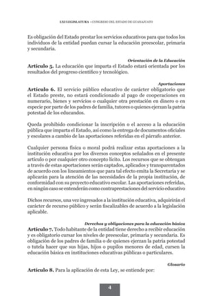 LXI LEGISLATURA • CONGRESO DEL ESTADO DE GUANAJUATO




Es obligación del Estado prestar los servicios educativos para que todos los
individuos de la entidad puedan cursar la educación preescolar, primaria
y secundaria.

                                                     Orientación de la Educación
Artículo 5. La educación que imparta el Estado estará orientada por los
resultados del progreso científico y tecnológico.

                                                                      Aportaciones
Artículo 6. El servicio público educativo de carácter obligatorio que
el Estado preste, no estará condicionado al pago de cooperaciones en
numerario, bienes y servicios o cualquier otra prestación en dinero o en
especie por parte de los padres de familia, tutores o quienes ejerzan la patria
potestad de los educandos.

Queda prohibido condicionar la inscripción o el acceso a la educación
pública que imparta el Estado, así como la entrega de documentos oficiales
y escolares a cambio de las aportaciones referidas en el párrafo anterior.

Cualquier persona física o moral podrá realizar estas aportaciones a la
institución educativa por los diversos conceptos señalados en el presente
artículo o por cualquier otro concepto lícito. Los recursos que se obtengan
a través de estas aportaciones serán captados, aplicados y transparentados
de acuerdo con los lineamientos que para tal efecto emita la Secretaría y se
aplicarán para la atención de las necesidades de la propia institución, de
conformidad con su proyecto educativo escolar. Las aportaciones referidas,
en ningún caso se entenderán como contraprestaciones del servicio educativo

Dichos recursos, una vez ingresados a la institución educativa, adquirirán el
carácter de recurso público y serán fiscalizables de acuerdo a la legislación
aplicable.

                             Derechos y obligaciones para la educación básica
Artículo 7. Todo habitante de la entidad tiene derecho a recibir educación
y es obligatorio cursar los niveles de preescolar, primaria y secundaria. Es
obligación de los padres de familia o de quienes ejerzan la patria potestad
o tutela hacer que sus hijas, hijos o pupilos menores de edad, cursen la
educación básica en instituciones educativas públicas o particulares.

                                                                          Glosario
Artículo 8. Para la aplicación de esta Ley, se entiende por:


                                          4
 