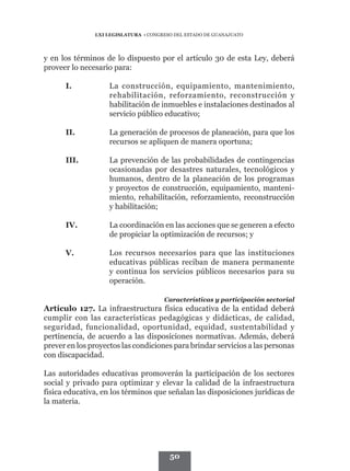 LXI LEGISLATURA • CONGRESO DEL ESTADO DE GUANAJUATO




y en los términos de lo dispuesto por el artículo 30 de esta Ley, deberá
proveer lo necesario para:

      I.	           La construcción, equipamiento, mantenimiento,
                    rehabilitación, reforzamiento, reconstrucción y
                    habilitación de inmuebles e instalaciones destinados al
                    servicio público educativo;

      II.	          La generación de procesos de planeación, para que los
                    recursos se apliquen de manera oportuna;

      III.	         La prevención de las probabilidades de contingencias
                    ocasionadas por desastres naturales, tecnológicos y
                    humanos, dentro de la planeación de los programas
                    y proyectos de construcción, equipamiento, manteni-
                    miento, rehabilitación, reforzamiento, reconstrucción
                    y habilitación;

      IV.	          La coordinación en las acciones que se generen a efecto
                    de propiciar la optimización de recursos; y

      V.	           Los recursos necesarios para que las instituciones
                    educativas públicas reciban de manera permanente
                    y continua los servicios públicos necesarios para su
                    operación.

                                      Características y participación sectorial
Artículo 127. La infraestructura física educativa de la entidad deberá
cumplir con las características pedagógicas y didácticas, de calidad,
seguridad, funcionalidad, oportunidad, equidad, sustentabilidad y
pertinencia, de acuerdo a las disposiciones normativas. Además, deberá
prever en los proyectos las condiciones para brindar servicios a las personas
con discapacidad.

Las autoridades educativas promoverán la participación de los sectores
social y privado para optimizar y elevar la calidad de la infraestructura
física educativa, en los términos que señalan las disposiciones jurídicas de
la materia.




                                        50
 