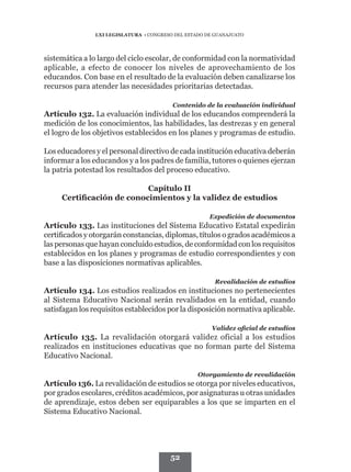 LXI LEGISLATURA • CONGRESO DEL ESTADO DE GUANAJUATO




sistemática a lo largo del ciclo escolar, de conformidad con la normatividad
aplicable, a efecto de conocer los niveles de aprovechamiento de los
educandos. Con base en el resultado de la evaluación deben canalizarse los
recursos para atender las necesidades prioritarias detectadas.

                                         Contenido de la evaluación individual
Artículo 132. La evaluación individual de los educandos comprenderá la
medición de los conocimientos, las habilidades, las destrezas y en general
el logro de los objetivos establecidos en los planes y programas de estudio.

Los educadores y el personal directivo de cada institución educativa deberán
informar a los educandos y a los padres de familia, tutores o quienes ejerzan
la patria potestad los resultados del proceso educativo.

                           Capítulo II
     Certificación de conocimientos y la validez de estudios

                                                      Expedición de documentos
Artículo 133. Las instituciones del Sistema Educativo Estatal expedirán
certificados y otorgarán constancias, diplomas, títulos o grados académicos a
las personas que hayan concluido estudios, de conformidad con los requisitos
establecidos en los planes y programas de estudio correspondientes y con
base a las disposiciones normativas aplicables.

                                                        Revalidación de estudios
Artículo 134. Los estudios realizados en instituciones no pertenecientes
al Sistema Educativo Nacional serán revalidados en la entidad, cuando
satisfagan los requisitos establecidos por la disposición normativa aplicable.

                                                       Validez oficial de estudios
Artículo 135. La revalidación otorgará validez oficial a los estudios
realizados en instituciones educativas que no forman parte del Sistema
Educativo Nacional.

                                                  Otorgamiento de revalidación
Artículo 136. La revalidación de estudios se otorga por niveles educativos,
por grados escolares, créditos académicos, por asignaturas u otras unidades
de aprendizaje, estos deben ser equiparables a los que se imparten en el
Sistema Educativo Nacional.




                                        52
 