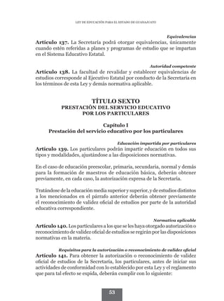 LEY DE EDUCACIÓN PARA EL ESTADO DE GUANAJUATO



                                                                   Equivalencias
Artículo 137. La Secretaría podrá otorgar equivalencias, únicamente
cuando estén referidas a planes y programas de estudio que se impartan
en el Sistema Educativo Estatal.

                                                            Autoridad competente
Artículo 138. La facultad de revalidar y establecer equivalencias de
estudios corresponde al Ejecutivo Estatal por conducto de la Secretaría en
los términos de esta Ley y demás normativa aplicable.


                            TÍTULO SEXTO
            PRESTACIÓN DEL SERVICIO EDUCATIVO
                  POR LOS PARTICULARES

                            Capítulo I
      Prestación del servicio educativo por los particulares

                                          Educación impartida por particulares
Artículo 139. Los particulares podrán impartir educación en todos sus
tipos y modalidades, ajustándose a las disposiciones normativas.

En el caso de educación preescolar, primaria, secundaria, normal y demás
para la formación de maestros de educación básica, deberán obtener
previamente, en cada caso, la autorización expresa de la Secretaría.

Tratándose de la educación media superior y superior, y de estudios distintos
a los mencionados en el párrafo anterior deberán obtener previamente
el reconocimiento de validez oficial de estudios por parte de la autoridad
educativa correspondiente.

                                                              Normativa aplicable
Artículo 140. Los particulares a los que se les haya otorgado autorización o
reconocimiento de validez oficial de estudios se regirán por las disposiciones
normativas en la materia.

           Requisitos para la autorización o reconocimiento de validez oficial
Artículo 141. Para obtener la autorización o reconocimiento de validez
oficial de estudios de la Secretaría, los particulares, antes de iniciar sus
actividades de conformidad con lo establecido por esta Ley y el reglamento
que para tal efecto se expida, deberán cumplir con lo siguiente:


                                     53
 