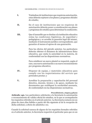LXI LEGISLATURA • CONGRESO DEL ESTADO DE GUANAJUATO




      I.	           Tratándose de instituciones que requieran autorización,
                    estas deberán sujetarse a los planes y programas oficiales
                    de estudio;

      II.	          En el caso de instituciones que no requieran de
                    autorización deberán poner a consideración sus planes
                    y programas de estudios para determinar lo conducente;

      III.	         Que el inmueble que se destine a la institución educativa
                    reúna las condiciones higiénicas, de seguridad y
                    pedagógicas y se acredite la posesión legal del mismo,
                    mediante el instrumento jurídico correspondiente, que
                    garantice al menos el egreso de una generación.

      	             Para los efectos del párrafo anterior, los particulares
                    deberán obtener el dictamen de infraestructura física
                    educativa, que emita la autoridad en la materia, de
                    conformidad con las disposiciones normativas.

      	             Para establecer un nuevo plantel se requerirá, según el
                    caso, una nueva autorización o un nuevo reconocimiento
                    por programa educativo;

      IV.	          Disponer de equipo, y materiales educativos para
                    cumplir con los requerimientos del servicio que
                    pretenden prestar; y

      V.	           Acreditar la preparación y capacitación del personal
                    directivo, docente, técnico y de apoyo, mediante los
                    documentos que certifiquen la escolaridad necesaria,
                    de conformidad con las disposiciones normativas.

                                                 Procedimiento, etapas y plazos
Artículo 142. Los particulares solicitarán a la Secretaría la autorización
o reconocimiento de validez oficial de estudios, en la que se acompañarán
los requisitos referidos en el artículo anterior. La Secretaría contará con un
plazo de cinco días hábiles a partir del día siguiente al de la recepción de
dicha solicitud, a efecto de admitirla o no.

Cuando la solicitud carezca de alguno de los requisitos formales referidos
en el artículo anterior, la Secretaría requerirá al particular para que en un


                                        54
 