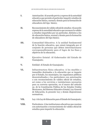 LEY DE EDUCACIÓN PARA EL ESTADO DE GUANAJUATO




I.	       Autorización: Al acuerdo previo y expreso de la autoridad
          educativa que permite al particular impartir estudios de
          educación básica, normal y demás para la formación de
          educadores del tipo básico;

II.	      Reconocimiento de validez oficial de estudios: Al acuerdo
          expreso de la autoridad educativa que reconoce la validez
          a estudios impartidos por un particular, distintos a los
          de educación básica, normal y demás para la formación
          de educadores del tipo básico;

III.	     Comunidad Educativa: A la unidad fundamental
          de la función educativa, que estará integrada por el
          conjunto de personas que deben interrelacionarse
          corresponsablemente para el logro de los fines y
          objetivos de la educación;

IV.	      Ejecutivo Estatal: Al Gobernador del Estado de
          Guanajuato;

V.	       Entidad: Al Estado de Guanajuato;

VI.	      Infraestructura física educativa: A los muebles e
          inmuebles destinados a la educación que se imparte
          por el Estado, los municipios, los organismos públicos
          descentralizados y los particulares con autorización
          o con reconocimiento de validez oficial de estudios,
          así como a los servicios e instalaciones necesarios
          para su correcta operación, en el marco del artículo
          3o. de la Constitución Política de los Estados Unidos
          Mexicanos, del Sistema Educativo Estatal, Ley General
          de Educación, la presente Ley y demás disposiciones
          normativas;

VII.	     Ley: A la Ley de Educación para el Estado de Guanajuato;

VIII.	    Particulares: A las instituciones educativas que cuentan
          con autorización o reconocimiento de validez oficial de
          estudios para impartir la educación.




                            5
 