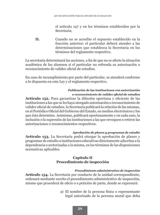 LEY DE EDUCACIÓN PARA EL ESTADO DE GUANAJUATO




                    el artículo 147 y en los términos establecidos por la
                    Secretaría;

      II.	          Cuando no se acredite el supuesto establecido en la
                    fracción anterior; el particular deberá atender a las
                    determinaciones que establezca la Secretaria en los
                    términos del reglamento respectivo.

La secretaría determinará las acciones, a fin de que no se afecte la situación
académica de los alumnos si el particular no refrenda su autorización o
reconocimiento de validez oficial de estudios.

En caso de incumplimiento por parte del particular, se atenderá conforme
a lo dispuesto en esta Ley y el reglamento respectivo.

                             Publicación de las instituciones con autorización
                               o reconocimiento de validez oficial de estudios
Artículo 152. Para garantizar la difusión oportuna y eficiente de las
instituciones a las que se les haya otorgado autorización o reconocimiento de
validez oficial de estudios, la Secretaría publicará la relación de las mismas,
en el Periódico Oficial del Gobierno del Estado, en medios electrónicos y los
que ésta determine. Asimismo, publicará oportunamente y en cada caso, la
inclusión o la supresión de las instituciones a las que revoquen o retiren las
autorizaciones o reconocimientos respectivos.

                                 Aprobación de planes y programas de estudio
Artículo 153. La Secretaría podrá otorgar la aprobación de planes y
programas de estudio a instituciones educativas directamente adscritas a la
dependencia o sectorizadas a la misma, en los términos de las disposiciones
normativas aplicables.

                             Capítulo II
                     Procedimiento de inspección

                                   Procedimiento administrativo de inspección
Artículo 154. La Secretaría por conducto de la unidad correspondiente,
ordenará mediante escrito el procedimiento administrativo de inspección,
mismo que procederá de oficio o a petición de parte, donde se expresará:

                        a)	 El nombre de la persona física o representante
                            legal autorizado de la persona moral que deba


                                     59
 