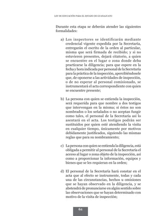 LEY DE EDUCACIÓN PARA EL ESTADO DE GUANAJUATO




	    Durante esta etapa se deberán atender las siguientes
     formalidades:

        a)	 Los inspectores se identificarán mediante
            credencial vigente expedida por la Secretaría,
            entregarán el escrito de la orden al particular,
            misma que será firmada de recibido; y si no
            estuvieren presentes, dejará citatorio, a quien
            se encuentre en el lugar o zona donde deba
            practicarse la diligencia; para que espere en la
            fecha y hora indicada por personal de la Secretaría
            para la práctica de la inspección, apercibiéndosele
            que, de oponerse a las actividades de inspección,
            o de no esperar al personal comisionado, se
            instrumentará el acta correspondiente con quien
            se encuentre presente;

        b)	 La persona con quien se entienda la inspección,
            será requerida para que nombre a dos testigos
            que intervengan en la misma; si éstos no son
            nombrados o los señalados o no aceptan fungir
            como tales, el personal de la Secretaría así lo
            asentará en el acta. Los testigos podrán ser
            sustituidos por quien esté atendiendo la visita
            en cualquier tiempo, únicamente por motivos
            debidamente justificados, siguiendo las mismas
            reglas que para su nombramiento;

        c)	 La persona con quien se entienda la diligencia, está
            obligada a permitir al personal de la Secretaría el
            acceso al lugar o zona objeto de la inspección, así
            como a proporcionar la información, equipos y
            bienes que se les requieran en la orden;

        d)	 El personal de la Secretaría hará constar en el
            acta que al efecto se instrumente, todas y cada
            una de las circunstancias, hechos u omisiones
            que se hayan observado en la diligencia, y se
            abstendrá de pronunciarse en algún sentido sobre
            las observaciones que se hayan determinado con
            motivo de la visita de inspección;


                      61
 