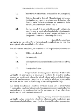 LXI LEGISLATURA • CONGRESO DEL ESTADO DE GUANAJUATO




      IX.	          Secretaría: A la Secretaría de Educación de Guanajuato;

      X.	           Sistema Educativo Estatal: Al conjunto de personas,
                    instituciones y elementos educativos dedicados a la
                    función social de la educación de los habitantes de la
                    entidad, en los términos de esta Ley; y

      XI.	          Servicio social: A la actividad temporal y obligatoria
                    que ejecuten y presten los beneficiados directamente
                    por los servicios educativos de los tipos medio superior
                    y superior a favor de la sociedad y del Estado.

                                                          Autoridades educativas
Artículo 9. La aplicación y vigilancia del cumplimiento de esta Ley
corresponde a las autoridades educativas.

Son autoridades educativas, en el ámbito de sus respectivas competencias:

      I.	           El Ejecutivo Estatal;

      II.	          La Secretaría;

      III.	         Los organismos descentralizados del sector educativo;
                    y

      IV.	          Los ayuntamientos.

                   Competencia del Estado de prestar el servicio de Educación
Artículo 10. Corresponde al Estado, por conducto del Ejecutivo Estatal,
prestar los servicios de educación inicial, básica incluyendo la indígena,
especial, media superior y superior, la normal y la relativa a la formación
de maestros; así como la de adultos y la formación para el trabajo.

Los tipos y modalidades educativos previstos en esta Ley, se promoverán
y atenderán a través de la Secretaría, los organismos descentralizados, los
particulares, o por cualquier institución que preste servicios educativos,
conforme a la política educativa estatal.

                                      Equidad, acceso y permanencia educativa
Artículo 11. Las autoridades educativas establecerán las condiciones que
permitan a cada individuo el goce y ejercicio pleno del derecho a la educación,


                                          6
 