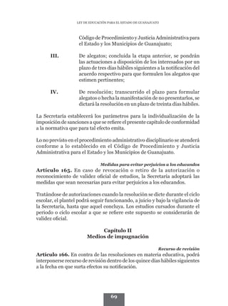 LEY DE EDUCACIÓN PARA EL ESTADO DE GUANAJUATO




                    Código de Procedimiento y Justicia Administrativa para
                    el Estado y los Municipios de Guanajuato;

      III.	         De alegatos; concluida la etapa anterior, se pondrán
                    las actuaciones a disposición de los interesados por un
                    plazo de tres días hábiles siguientes a la notificación del
                    acuerdo respectivo para que formulen los alegatos que
                    estimen pertinentes;

      IV.	          De resolución; transcurrido el plazo para formular
                    alegatos o hecha la manifestación de no presentarlos, se
                    dictará la resolución en un plazo de treinta días hábiles.

La Secretaría establecerá los parámetros para la individualización de la
imposición de sanciones a que se refiere el presente capítulo de conformidad
a la normativa que para tal efecto emita.

Lo no previsto en el procedimiento administrativo disciplinario se atenderá
conforme a lo establecido en el Código de Procedimiento y Justicia
Administrativa para el Estado y los Municipios de Guanajuato.

                               Medidas para evitar perjuicios a los educandos
Artículo 165. En caso de revocación o retiro de la autorización o
reconocimiento de validez oficial de estudios, la Secretaría adoptará las
medidas que sean necesarias para evitar perjuicios a los educandos.

Tratándose de autorizaciones cuando la resolución se dicte durante el ciclo
escolar, el plantel podrá seguir funcionando, a juicio y bajo la vigilancia de
la Secretaría, hasta que aquel concluya. Los estudios cursados durante el
periodo o ciclo escolar a que se refiere este supuesto se considerarán de
validez oficial.

                             Capítulo II
                        Medios de impugnación

                                                               Recurso de revisión
Artículo 166. En contra de las resoluciones en materia educativa, podrá
interponerse recurso de revisión dentro de los quince días hábiles siguientes
a la fecha en que surta efectos su notificación.




                                     69
 