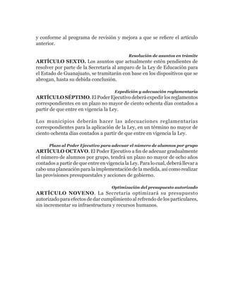 y conforme al programa de revisión y mejora a que se refiere el artículo
anterior.

                                             Resolución de asuntos en trámite
ARTÍCULO SEXTO. Los asuntos que actualmente estén pendientes de
resolver por parte de la Secretaría al amparo de la Ley de Educación para
el Estado de Guanajuato, se tramitarán con base en los dispositivos que se
abrogan, hasta su debida conclusión.

                                      Expedición y adecuación reglamentaria
ARTÍCULO SÉPTIMO. El Poder Ejecutivo deberá expedir los reglamentos
correspondientes en un plazo no mayor de ciento ochenta días contados a
partir de que entre en vigencia la Ley.

Los municipios deberán hacer las adecuaciones reglamentarias
correspondientes para la aplicación de la Ley, en un término no mayor de
ciento ochenta días contados a partir de que entre en vigencia la Ley.

      Plazo al Poder Ejecutivo para adecuar el número de alumnos por grupo
ARTÍCULO OCTAVO. El Poder Ejecutivo a fin de adecuar gradualmente
el número de alumnos por grupo, tendrá un plazo no mayor de ocho años
contados a partir de que entre en vigencia la Ley. Para lo cual, deberá llevar a
cabo una planeación para la implementación de la medida, así como realizar
las provisiones presupuestales y acciones de gobierno.

                                     Optimización del presupuesto autorizado
ARTÍCULO NOVENO. La Secretaria optimizará su presupuesto
autorizado para efectos de dar cumplimiento al refrendo de los particulares,
sin incrementar su infraestructura y recursos humanos.
 
