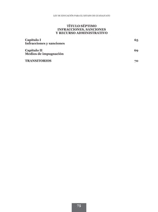 LEY DE EDUCACIÓN PARA EL ESTADO DE GUANAJUATO




                       TÍTULO SÉPTIMO
                   INFRACCIONES, SANCIONES
                  Y RECURSO ADMINISTRATIVO

Capítulo I	                                                      65
Infracciones y sanciones	

Capítulo II	                                                     69
Medios de impugnación	

TRANSITORIOS	70




                                   75
 