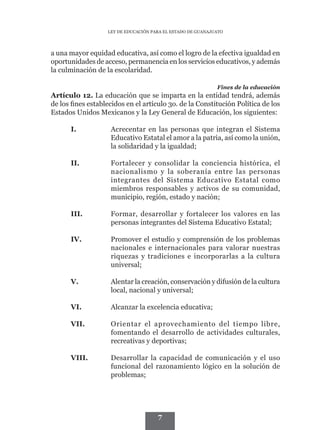 LEY DE EDUCACIÓN PARA EL ESTADO DE GUANAJUATO




a una mayor equidad educativa, así como el logro de la efectiva igualdad en
oportunidades de acceso, permanencia en los servicios educativos, y además
la culminación de la escolaridad.

                                                             Fines de la educación
Artículo 12. La educación que se imparta en la entidad tendrá, además
de los fines establecidos en el artículo 3o. de la Constitución Política de los
Estados Unidos Mexicanos y la Ley General de Educación, los siguientes:

      I.	           Acrecentar en las personas que integran el Sistema
                    Educativo Estatal el amor a la patria, así como la unión,
                    la solidaridad y la igualdad;

      II.	          Fortalecer y consolidar la conciencia histórica, el
                    nacionalismo y la soberanía entre las personas
                    integrantes del Sistema Educativo Estatal como
                    miembros responsables y activos de su comunidad,
                    municipio, región, estado y nación;

      III.	         Formar, desarrollar y fortalecer los valores en las
                    personas integrantes del Sistema Educativo Estatal;

      IV.	          Promover el estudio y comprensión de los problemas
                    nacionales e internacionales para valorar nuestras
                    riquezas y tradiciones e incorporarlas a la cultura
                    universal;

      V.	           Alentar la creación, conservación y difusión de la cultura
                    local, nacional y universal;

      VI.	          Alcanzar la excelencia educativa;

      VII.	         Orientar el aprovechamiento del tiempo libre,
                    fomentando el desarrollo de actividades culturales,
                    recreativas y deportivas;

      VIII.	        Desarrollar la capacidad de comunicación y el uso
                    funcional del razonamiento lógico en la solución de
                    problemas;




                                      7
 