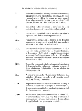 LXI LEGISLATURA • CONGRESO DEL ESTADO DE GUANAJUATO




IX.	         Fomentar la cultura de respeto y protección al ambiente,
             fundamentalmente en los temas de agua, aire, suelo
             y energía con el objeto de sentar las bases para el
             desarrollo sustentable, la prevención y mitigación del
             cambio climático, así como la adaptación al mismo;

X.	          Desarrollar en los educandos la capacidad de hacer
             análisis crítico, objetivo y científico de la realidad;

XI.	         Desarrollar la capacidad creativa hacia la innovación, la
             expresión y las habilidades del pensamiento;

XII.	        Fomentar una conciencia de respeto a los derechos
             humanos de la persona y de la sociedad como medio de
             conservar la paz y la convivencia humana;

XIII.	       Desarrollar en la conciencia del educando que sobre la
             base de la justicia, del respeto a los derechos humanos,
             la democracia y la libertad, se darán las condiciones
             para reducir las desigualdades sociales; contribuyendo a
             construir, formar y desarrollar una sociedad con mejores
             condiciones de vida;

XIV.	        Desarrollar en la conciencia del educando, la importancia
             de la participación en la preservación de la salud, el
             desarrollo integral de la familia, el trabajo, el ahorro y
             el bienestar social;

XV.	         Promover el desarrollo y la aplicación de las ciencias,
             métodos y técnicas para elevar el bienestar social
             mediante el trabajo productivo;

XVI.	        Propiciar en el educando el conocimiento de sí mismo y la
             ubicación en su entorno para lograr su pleno desarrollo,
             de acuerdo con sus aptitudes vocacionales y su capacidad
             de relacionarse con los demás;

XVII.	       Impulsar que los educandos desarrollen la autoestima,
             la responsabilidad familiar, el respeto y la tolerancia a
             las diferencias, a favor de la construcción de una cultura
             de igualdad entre los géneros con equidad;


                                   8
 