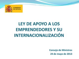LEY DE APOYO A LOS
EMPRENDEDORES Y SU
INTERNACIONALIZACIÓN
Consejo de Ministros
24 de mayo de 2013
 