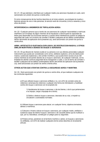 Art. 21.- El que atentare o derribare por cualquier medio una aeronave tripulada en vuelo, será
sancionado con prisión de quince a veinte años.

Si como consecuencia de los hechos descritos en el inciso anterior, se produjere la muerte o
lesiones graves de una o más personas, la sanción será de cincuenta y cinco a sesenta y cinco
años de prisión.

INTERFERENCIA A MIEMBROS DE TRIPULACION AEREA

Art. 22.- Cualquier persona que a bordo de una aeronave de cualquier nacionalidad o matrícula
interfiriere con el trabajo de algún miembro de la tripulación o disminuyere la capacidad de
éstos para desarrollar sus funciones siempre y cuando dicha interferencia pusiere en peligro la
seguridad del vuelo con el ánimo de cometer o facilitar cualquiera de los delitos contemplados
dentro del ámbito de aplicación de la presente Ley, será sancionado con prisión de quince a
veinte años.

ARMA, ARTEFACTO O SUSTANCIA EXPLOSIVA, DE DESTRUCCION MASIVA, U OTROS
SIMILAR MORTIFERO A BORDO DE BUQUE O AERONAVE

Art. 23.- El que llevare de manera oculta en su persona o en sus efectos personales cualquier
instrumento que pueda ser considerado como arma, artefacto explosivo, arma de destrucción
masiva, sustancias explosivas u otro similar mortífero y que pueda tener acceso al uso del
mismo mientras se encuentre abordo de un buque o aeronave, de cualquier matrícula, con la
finalidad de atentar contra la seguridad de la navegación o vuelo, o con el ánimo de cometer o
facilitar cualquiera de los delitos contemplados dentro del ámbito de aplicación de la presente
Ley, será sancionado con prisión de veinte a treinta años.

OTROS ACTOS QUE ATENTAN CONTRA LA SEGURIDAD AEREA Y MARITIMA

Art. 24.- Será sancionado con prisión de quince a veinte años, el que realizare cualquiera de
las conductas siguientes:



        a) El que utilizare buque o aeronave artillada o no, con el fin de cometer actos de
        violencia o amenaza de violencia o cualquier otra forma de intimidación y hostilidad
        contra otro buque o aeronave con el propósito de:

                1) Apoderarse de buque o aeronave, o de los bienes, o de lo que perteneciere
                a su equipo, carga o equipaje de a bordo;

                2) Dañar o destruir buque o aeronave, desviado de su ruta, o impedir su
                circulación o actividades normales;



        b) Utilizare buque o aeronave para atacar, en cualquier forma, objetivos terrestres,
        aéreos o marítimos.

        c) Colocare o hiciere colocar en buque o aeronave, por cualquier medio, artefacto o
        sustancia capaz de destruir buque o aeronave o de causarle daños que la inutilicen o
        que, por su naturaleza, constituyan un peligro para su seguridad.

        d) Portare armas, penetrare en el territorio marítimo o aéreo, en buques o aeronaves
        no artilladas, con el fin de realizar cualquiera de los actos descritos en el presente
        artículo.




                                                      Convertido a PDF por http://www.save-solutions.com
 