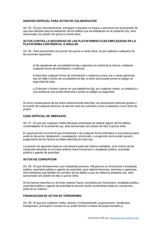 SANCION ESPECIAL PARA ACTOS DE COLABORACION

Art. 25.- El que voluntariamente, entregare o tripulare un buque o aeronave con el propósito de
que sea utilizada para la realización de los delitos que se establecen en la presente Ley, será
sancionado con prisión de quince a veinte años.

ACTOS CONTRA LA SEGURIDAD DE LAS PLATAFORMAS FIJAS EMPLAZADAS EN LA
PLATAFORMA CONTINENTAL O INSULAR

Art. 26.- Será sancionado con prisión de quince a veinte años, el que realizare cualquiera de
las acciones siguientes:



        a) Se apoderare de una plataforma fija o ejerciere el control de la misma, mediante
        cualquier forma de intimidación o violencia.

        b) Ejerciere cualquier forma de intimidación o violencia contra una o varias personas
        que se halle a bordo de una plataforma fija, si dicho acto puede poner en peligro la
        seguridad de ésta;

        c) Colocare o hiciere colocar en una plataforma fija, por cualquier medio, un artefacto o
        una sustancia que pueda destruirla o poner en peligro su seguridad.



Si como consecuencia de los actos anteriormente descritos, se ocasionaren lesiones graves o
la muerte de cualquier persona, la sanción será de cuarenta y cinco a sesenta y cinco años de
prisión.

CASO ESPECIAL DE AMENAZAS

Art. 27.- El que por cualquier medio efectuare amenazas de realizar alguno de los delitos
contemplados en la presente Ley, será sancionado con prisión de diez a quince años.

En igual sanción incurrirá el que amenazare o de cualquier forma intimidare a una persona para
evitar la denuncia, declaración, investigación, promoción, o el ejercicio de la acción penal o
juzgamiento de los hechos punibles descritos en esta Ley.

La sanción se agravará hasta en una tercera parte del máximo señalado, si la víctima de las
conductas descritas en el inciso anterior fuere funcionario o empleado público, autoridad
pública o agente de autoridad.

ACTOS DE CORRUPCION

Art. 28.- El que directamente o por interpósita persona, influyere en un funcionario o empleado
público, autoridad pública o agente de autoridad, para obtener licencias, permisos o gestiones
administrativas que faciliten la comisión de los delitos a que se refiere la presente Ley, será
sancionado con prisión de diez a quince años.

Si los hechos descritos en el inciso anterior fueren cometidos por funcionario, empleado público,
autoridad pública o agente de autoridad la sanción podrá aumentarse hasta en una tercera
parte de su máximo.

FINANCIACION DE ACTOS DE TERRORISMO

Art. 29.- El que por cualquier medio, directa o indirectamente, proporcionare, recolectare,
transportare, proveyere o tuviere en su poder fondos o tratare de proporcionarlos o



                                                      Convertido a PDF por http://www.save-solutions.com
 
