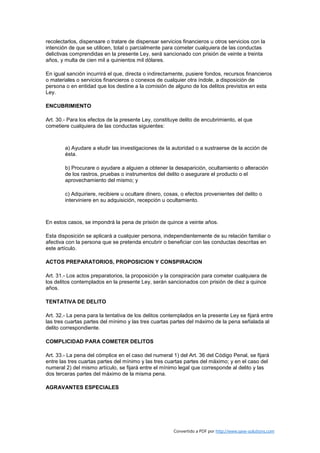 recolectarlos, dispensare o tratare de dispensar servicios financieros u otros servicios con la
intención de que se utilicen, total o parcialmente para cometer cualquiera de las conductas
delictivas comprendidas en la presente Ley, será sancionado con prisión de veinte a treinta
años, y multa de cien mil a quinientos mil dólares.

En igual sanción incurrirá el que, directa o indirectamente, pusiere fondos, recursos financieros
o materiales o servicios financieros o conexos de cualquier otra índole, a disposición de
persona o en entidad que los destine a la comisión de alguno de los delitos previstos en esta
Ley.

ENCUBRIMIENTO

Art. 30.- Para los efectos de la presente Ley, constituye delito de encubrimiento, el que
cometiere cualquiera de las conductas siguientes:



        a) Ayudare a eludir las investigaciones de la autoridad o a sustraerse de la acción de
        ésta.

        b) Procurare o ayudare a alguien a obtener la desaparición, ocultamiento o alteración
        de los rastros, pruebas o instrumentos del delito o asegurare el producto o el
        aprovechamiento del mismo; y

        c) Adquiriere, recibiere u ocultare dinero, cosas, o efectos provenientes del delito o
        interviniere en su adquisición, recepción u ocultamiento.



En estos casos, se impondrá la pena de prisión de quince a veinte años.

Esta disposición se aplicará a cualquier persona, independientemente de su relación familiar o
afectiva con la persona que se pretenda encubrir o beneficiar con las conductas descritas en
este artículo.

ACTOS PREPARATORIOS, PROPOSICION Y CONSPIRACION

Art. 31.- Los actos preparatorios, la proposición y la conspiración para cometer cualquiera de
los delitos contemplados en la presente Ley, serán sancionados con prisión de diez a quince
años.

TENTATIVA DE DELITO

Art. 32.- La pena para la tentativa de los delitos contemplados en la presente Ley se fijará entre
las tres cuartas partes del mínimo y las tres cuartas partes del máximo de la pena señalada al
delito correspondiente.

COMPLICIDAD PARA COMETER DELITOS

Art. 33.- La pena del cómplice en el caso del numeral 1) del Art. 36 del Código Penal, se fijará
entre las tres cuartas partes del mínimo y las tres cuartas partes del máximo; y en el caso del
numeral 2) del mismo artículo, se fijará entre el mínimo legal que corresponde al delito y las
dos terceras partes del máximo de la misma pena.

AGRAVANTES ESPECIALES




                                                       Convertido a PDF por http://www.save-solutions.com
 