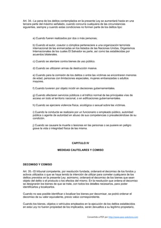 Art. 34.- La pena de los delitos contemplados en la presente Ley se aumentará hasta en una
tercera parte del máximo señalado, cuando concurra cualquiera de las circunstancias
siguientes, siempre y cuando estas condiciones no formen parte de los delitos tipo:



        a) Cuando fueren realizados por dos o más personas;

        b) Cuando el autor, coautor o cómplice perteneciere a una organización terrorista
        internacional de las enmarcadas en los listados de las Naciones Unidas, Organismos
        Internacionales de los cuales El Salvador es parte, así como las establecidas por
        acuerdos bilaterales.

        c) Cuando se atentare contra bienes de uso público.

        d) Cuando se utilizaren armas de destrucción masiva.

        e) Cuando para la comisión de los delitos o entre las víctimas se encontraren menores
        de edad, personas con limitaciones especiales, mujeres embarazadas o adultos
        mayores.

        f) Cuando tuvieren por objeto incidir en decisiones gubernamentales.

        g) Cuando afectaren servicios públicos o el tráfico normal de las principales vías de
        acceso en todo el territorio nacional, o en edificaciones gubernamentales.

        h) Cuando se ejerciere violencia física, sicológica o sexual sobre las víctimas.

        i) Cuando la conducta se realizare por un funcionario o empleado público, autoridad
        pública o agente de autoridad en abuso de sus competencias o prevaleciéndose de su
        condición.

        j) Cuando se causare la muerte o lesiones en las personas o se pusiere en peligro
        grave la vida o integridad física de las misma.




                                         CAPITULO IV

                             MEDIDAS CAUTELARES Y COMISO




DECOMISO Y COMISO

Art. 35.- El tribunal competente, por resolución fundada, ordenará el decomiso de los fondos y
activos utilizados o que se haya tenido la intención de utilizar para cometer cualquiera de los
delitos previstos en la presente Ley; asimismo, ordenará el decomiso de los bienes que sean
objeto del delito o el producto o los efectos del mismo. En la resolución que ordena el decomiso
se designarán los bienes de que se trate, con todos los detalles necesarios, para poder
identificarlos y localizarlos.

Cuando no sea posible identificar o localizar los bienes por decomisar, se podrá ordenar el
decomiso de su valor equivalente, previo valúo correspondiente.

Cuando los bienes, objetos o vehículos empleados en la ejecución de los delitos establecidos
en esta Ley no fueren propiedad de los implicados, serán devueltos a su legítimo propietario,


                                                       Convertido a PDF por http://www.save-solutions.com
 