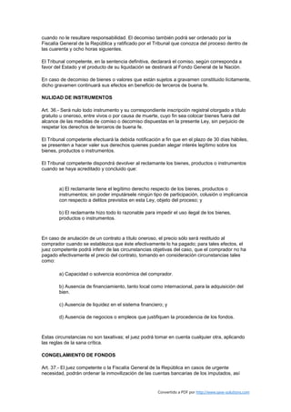 cuando no le resultare responsabilidad. El decomiso también podrá ser ordenado por la
Fiscalía General de la República y ratificado por el Tribunal que conozca del proceso dentro de
las cuarenta y ocho horas siguientes.

El Tribunal competente, en la sentencia definitiva, declarará el comiso, según corresponda a
favor del Estado y el producto de su liquidación se destinará al Fondo General de la Nación.

En caso de decomiso de bienes o valores que están sujetos a gravamen constituido lícitamente,
dicho gravamen continuará sus efectos en beneficio de terceros de buena fe.

NULIDAD DE INSTRUMENTOS

Art. 36.- Será nulo todo instrumento y su correspondiente inscripción registral otorgado a título
gratuito u oneroso, entre vivos o por causa de muerte, cuyo fin sea colocar bienes fuera del
alcance de las medidas de comiso o decomiso dispuestas en la presente Ley, sin perjuicio de
respetar los derechos de terceros de buena fe.

El Tribunal competente efectuará la debida notificación a fin que en el plazo de 30 días hábiles,
se presenten a hacer valer sus derechos quienes puedan alegar interés legítimo sobre los
bienes, productos o instrumentos.

El Tribunal competente dispondrá devolver al reclamante los bienes, productos o instrumentos
cuando se haya acreditado y concluido que:



        a) El reclamante tiene el legítimo derecho respecto de los bienes, productos o
        instrumentos; sin poder imputársele ningún tipo de participación, colusión o implicancia
        con respecto a delitos previstos en esta Ley, objeto del proceso; y

        b) El reclamante hizo todo lo razonable para impedir el uso ilegal de los bienes,
        productos o instrumentos.



En caso de anulación de un contrato a título oneroso, el precio sólo será restituido al
comprador cuando se establezca que éste efectivamente lo ha pagado; para tales efectos, el
juez competente podrá inferir de las circunstancias objetivas del caso, que el comprador no ha
pagado efectivamente el precio del contrato, tomando en consideración circunstancias tales
como:

        a) Capacidad o solvencia económica del comprador.

        b) Ausencia de financiamiento, tanto local como internacional, para la adquisición del
        bien.

        c) Ausencia de liquidez en el sistema financiero; y

        d) Ausencia de negocios o empleos que justifiquen la procedencia de los fondos.



Estas circunstancias no son taxativas; el juez podrá tomar en cuenta cualquier otra, aplicando
las reglas de la sana crítica.

CONGELAMIENTO DE FONDOS

Art. 37.- El juez competente o la Fiscalía General de la República en casos de urgente
necesidad, podrán ordenar la inmovilización de las cuentas bancarias de los imputados, así


                                                       Convertido a PDF por http://www.save-solutions.com
 