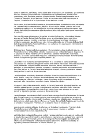 como de los fondos, derechos y bienes objeto de la investigación, en los delitos a que se refiere
esta ley; asimismo, podrá ordenar el congelamiento de capitales fondos, transacciones
financieras y otros activos de personas y organizaciones establecidas previamente por el
Consejo de Seguridad de las Naciones Unidas, actuando en virtud de lo dispuesto en el
Capítulo VII de la Carta de la Organización de las Naciones Unidas.

En los casos en que la Fiscalía General de la República ordene dicha inmovilización, se deberá
dar cuenta al juez competente dentro del plazo de quince días hábiles, quien en resolución
motivada decidirá sobre la procedencia o no de dicha medida dentro del término de diez días
hábiles. La institución responsable deberá mantener la inmovilización, hasta que el juez ordene
lo contrario.

Para los efectos de congelamiento de bienes, la institución financiera informará sin dilación
alguna a la Fiscalía General de la República, sobre la existencia de bienes o servicios
vinculados a personas incluidas en las listas de organizaciones terroristas, individuos o
entidades asociadas o que pertenecen a las mismas, elaboradas por el Consejo de Seguridad
de la Organización de las Naciones Unidas, o por cualquiera otra organización internacional de
la cual el país sea miembro.

El Ministerio de Relaciones Exteriores deberá informar directamente y sin dilación alguna a la
Fiscalía General de la República, sobre las resoluciones que emita el Consejo de Seguridad de
la Organización de las Naciones Unidas referentes a las listas mencionadas en el inciso
anterior, y la Fiscalía General de la República será el organismo responsable de remitir dichas
listas a los organismos y sujetos obligados por esta Ley.

Las instituciones financieras también informarán de la existencia de bienes o servicios
vinculados a una persona que haya sido incluida en la lista de individuos o entidades asociadas
o que pertenece u a organizaciones terroristas, elaborada por una autoridad nacional o
extranjera, o quien haya sido sometido a proceso o condena por cometer actos de terrorismo.
Para tales efectos, la Fiscalía General de la República deberá informar previamente sobre la
designación o inclusión de dichas personas.

Las instituciones financieras, al detectar cualquiera de las circunstancias mencionadas en el
inciso anterior y luego de informar a la Fiscalía General de la República no realizarán
operaciones que involucren los bienes y los servicios hasta recibir instrucciones de dicha
autoridad; tales instrucciones no podrán exceder de tres días hábiles.

En el plazo mencionado en el inciso anterior, la Fiscalía General de la República tomará las
medidas necesarias para bloquear inmediatamente los bienes o servicios de las personas
mencionadas en el respectivo informe y dictará instrucciones para retener o, en su caso,
permitir el flujo de los bienes o servicios de dichas personas.

Las instituciones financieras prestarán especial y permanente atención a la detección de bienes
y servicios y transacciones que se sospeche o se tenga indicios razonables que tengan una
finalidad ilícita y que los mismos están vinculados o pueden ser utilizados para financiar actos
de terrorismo, ante lo cual deberán informar a la Fiscalía General de la República, por medio de
la Unidad de Investigación Financiera, en un plazo no mayor de tres días. (1)

Lo anterior sin perjuicio del deber de informar a la Unidad de Investigación Financiera de la
Fiscalía General de la República, en el caso de las personas incluidas en las listas
mencionadas en los incisos precedentes. (1)

La Unidad de investigación Financiera, recibirá y analizará dichos reportes, para lo cual tendrá
la facultad de requerir Información a las instituciones reportantes, o a cualquier ente o persona
pública o privada, así mismo la Unidad de Investigación Financiera podrá compartir dicha
información a nivel nacional e internacional bajo los parámetros de confidencialidad y de
legalidad, para el descubrimiento de hechos delictivos. (1)




                                                       Convertido a PDF por http://www.save-solutions.com
 