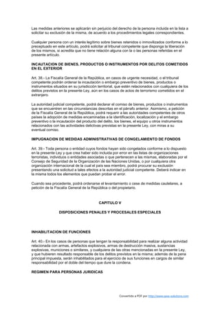 Las medidas anteriores se aplicarán sin perjuicio del derecho de la persona incluida en la lista a
solicitar su exclusión de la misma, de acuerdo a los procedimientos legales correspondientes.

Cualquier persona con un interés legítimo sobre bienes retenidos o inmovilizados conforme a lo
preceptuado en este artículo, podrá solicitar al tribunal competente que disponga la liberación
de los mismos, si acredita que no tiene relación alguna con la o las personas referidas en el
presente artículo.

INCAUTACION DE BIENES, PRODUCTOS O INSTRUMENTOS POR DELITOS COMETIDOS
EN EL EXTERIOR

Art. 38.- La Fiscalía General de la República, en casos de urgente necesidad, o el tribunal
competente podrán ordenar la incautación o embargo preventivo de bienes, productos o
instrumentos situados en su jurisdicción territorial, que estén relacionados con cualquiera de los
delitos previstos en la presente Ley, aún en los casos de actos de terrorismo cometidos en el
extranjero.

La autoridad judicial competente, podrá declarar el comiso de bienes, productos o instrumentos
que se encuentren en las circunstancias descritas en el párrafo anterior. Asimismo, a petición
de la Fiscalía General de la República, podrá requerir a las autoridades competentes de otros
países la adopción de medidas encaminadas a la identificación, localización y el embargo
preventivo o la incautación del producto del delito, los bienes, el equipo u otros instrumentos
relacionados con las actividades delictivas previstas en la presente Ley, con miras a su
eventual comiso.

IMPUGNACION DE MEDIDAS ADMINISTRATIVAS DE CONGELAMIENTO DE FONDOS

Art. 39.- Toda persona o entidad cuyos fondos hayan sido congelados conforme a lo dispuesto
en la presente Ley y que crea haber sido incluida por error en las listas de organizaciones
terroristas, individuos o entidades asociadas o que pertenecen a las mismas, elaboradas por el
Consejo de Seguridad de la Organización de las Naciones Unidas, o por cualquiera otra
organización internacional de la cual el país sea miembro, podrá procurar su exclusión
presentando una solicitud a tales efectos a la autoridad judicial competente. Deberá indicar en
la misma todos los elementos que puedan probar el error.

Cuando sea procedente, podrá ordenarse el levantamiento o cese de medidas cautelares, a
petición de la Fiscalía General de la República o del propietario.



                                          CAPITULO V

                 DISPOSICIONES PENALES Y PROCESALES ESPECIALES




INHABILITACION DE FUNCIONES

Art. 40.- En los casos de personas que tengan la responsabilidad para realizar alguna actividad
relacionada con armas, artefactos explosivos, armas de destrucción masiva, sustancias
explosivas, municiones o similares, y cualquiera de las otras mencionadas en la presente Ley,
y que hubieren resultado responsable de los delitos previstos en la misma; además de la pena
principal impuesta, serán inhabilitados para el ejercicio de sus funciones en cargos de similar
responsabilidad por el doble del tiempo que dure la condena.

REGIMEN PARA PERSONAS JURIDICAS




                                                       Convertido a PDF por http://www.save-solutions.com
 