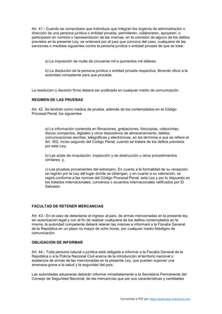 Art. 41.- Cuando se comprobare que individuos que integran los órganos de administración o
dirección de una persona jurídica o entidad privada, permitieren, colaboraren, apoyaren, o
participaren en nombre o representación de las mismas, en la comisión de alguno de los delitos
previstos en la presente Ley; se ordenará por el juez que conozca del caso, cualquiera de las
sanciones o medidas siguientes contra la persona jurídica o entidad privada de que se trate:



        a) La imposición de multa de cincuenta mil a quinientos mil dólares.

        b) La disolución de la persona jurídica o entidad privada respectiva, librando oficio a la
        autoridad competente para que proceda.



La resolución o decisión firme deberá ser publicada en cualquier medio de comunicación.

REGIMEN DE LAS PRUEBAS

Art. 42. Se tendrán como medios de prueba, además de los contemplados en el Código
Procesal Penal, los siguientes:



        a) La información contenida en filmaciones, grabaciones, fotocopias, videocintas,
        discos compactos, digitales y otros dispositivos de almacenamiento, telefax,
        comunicaciones escritas, telegráficas y electrónicas, en los términos a que se refiere el
        Art. 302, inciso segundo del Código Penal, cuando se tratare de los delitos previstos
        por esta Ley;

        b) Las actas de incautación, inspección y de destrucción u otros procedimientos
        similares; y,

        c) Las pruebas provenientes del extranjero. En cuanto a la formalidad de su recepción,
        se regirán por la Ley del lugar donde se obtengan; y en cuanto a su valoración, se
        regirá conforme a las normas del Código Procesal Penal, esta Ley y por lo dispuesto en
        los tratados internacionales, convenios o acuerdos internacionales ratificados por El
        Salvador.




FACULTAD DE RETENER MERCANCIAS

Art. 43.- En el caso de detectarse el ingreso al país, de armas mencionadas en la presente ley,
sin autorización legal y con el fin de realizar cualquiera de los delitos contemplados en la
misma, la autoridad competente deberá retener las mismas e informará a la Fiscalía General
de la República en un plazo no mayor de ocho horas, por cualquier medio fidedigno de
comunicación.

OBLIGACION DE INFORMAR

Art. 44.- Toda persona natural o jurídica está obligada a informar a la Fiscalía General de la
República o a la Policía Nacional Civil acerca de la introducción al territorio nacional o
existencia de armas de las mencionadas en la presente Ley, que puedan suponer una
amenaza grave a la salud y la seguridad del país.

Las autoridades aduaneras deberán informar inmediatamente a la Secretaría Permanente del
Consejo de Seguridad Nacional, de las mercancías que por sus características y cantidades




                                                       Convertido a PDF por http://www.save-solutions.com
 