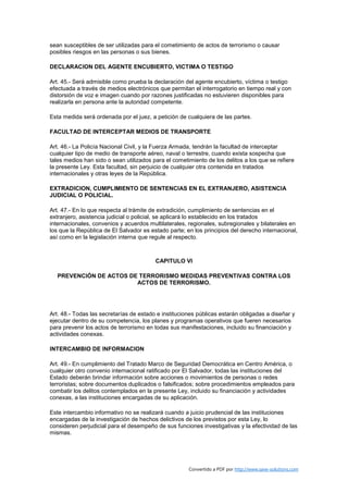 sean susceptibles de ser utilizadas para el cometimiento de actos de terrorismo o causar
posibles riesgos en las personas o sus bienes.

DECLARACION DEL AGENTE ENCUBIERTO, VICTIMA O TESTIGO

Art. 45.- Será admisible como prueba la declaración del agente encubierto, víctima o testigo
efectuada a través de medios electrónicos que permitan el interrogatorio en tiempo real y con
distorsión de voz e imagen cuando por razones justificadas no estuvieren disponibles para
realizarla en persona ante la autoridad competente.

Esta medida será ordenada por el juez, a petición de cualquiera de las partes.

FACULTAD DE INTERCEPTAR MEDIOS DE TRANSPORTE

Art. 46.- La Policía Nacional Civil, y la Fuerza Armada, tendrán la facultad de interceptar
cualquier tipo de medio de transporte aéreo, naval o terrestre, cuando exista sospecha que
tales medios han sido o sean utilizados para el cometimiento de los delitos a los que se refiere
la presente Ley. Esta facultad, sin perjuicio de cualquier otra contenida en tratados
internacionales y otras leyes de la República.

EXTRADICION, CUMPLIMIENTO DE SENTENCIAS EN EL EXTRANJERO, ASISTENCIA
JUDICIAL O POLICIAL.

Art. 47.- En lo que respecta al trámite de extradición, cumplimiento de sentencias en el
extranjero, asistencia judicial o policial, se aplicará lo establecido en los tratados
internacionales, convenios y acuerdos multilaterales, regionales, subregionales y bilaterales en
los que la República de El Salvador es estado parte; en los principios del derecho internacional,
así como en la legislación interna que regule al respecto.



                                         CAPITULO VI

   PREVENCIÓN DE ACTOS DE TERRORISMO MEDIDAS PREVENTIVAS CONTRA LOS
                         ACTOS DE TERRORISMO.




Art. 48.- Todas las secretarías de estado e instituciones públicas estarán obligadas a diseñar y
ejecutar dentro de su competencia, los planes y programas operativos que fueren necesarios
para prevenir los actos de terrorismo en todas sus manifestaciones, incluido su financiación y
actividades conexas.

INTERCAMBIO DE INFORMACION

Art. 49.- En cumplimiento del Tratado Marco de Seguridad Democrática en Centro América, o
cualquier otro convenio internacional ratificado por El Salvador, todas las instituciones del
Estado deberán brindar información sobre acciones o movimientos de personas o redes
terroristas; sobre documentos duplicados o falsificados; sobre procedimientos empleados para
combatir los delitos contemplados en la presente Ley, incluido su financiación y actividades
conexas, a las instituciones encargadas de su aplicación.

Este intercambio informativo no se realizará cuando a juicio prudencial de las instituciones
encargadas de la investigación de hechos delictivos de los previstos por esta Ley, lo
consideren perjudicial para el desempeño de sus funciones investigativas y la efectividad de las
mismas.




                                                      Convertido a PDF por http://www.save-solutions.com
 
