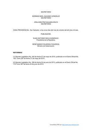 SECRETARIO

                            NORMAN NOEL QUIJANO GONZÁLEZ
                                    SECRETARIO

                               ZOILA BEATRIZ QUIJADA SOLÍS
                                       SECRETARIA


CASA PRESIDENCIAL: San Salvador, a los once días del mes de octubre del año dos mil seis.

                                        PUBLIQUESE,

                             ELlAS ANTONIO SACA GONZÁLEZ,
                                 Presidente de la República.

                            RENÉ MARIO FIGUEROA FIGUEROA,
                                 Ministro de Gobernación.



REFORMAS:

(1) Decreto Legislativo No. 342 de fecha 07 de mayo de 2010, publicado en el Diario Oficial No.
100, Tomo 387 de fecha 31 de mayo de 2010.

(2) Decreto Legislativo No. 399 de fecha 24 de junio de 2010, publicado en el Diario Oficial No.
118 Tomo 387 de fecha 24 de junio de 2010.




                                                      Convertido a PDF por http://www.save-solutions.com
 