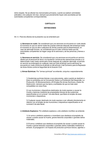 dicho respeto. No se afectan los mencionados principios, cuando se realicen actividades
policiales o de cualquier otro tipo, siempre que previamente hayan sido acordadas por las
autoridades competentes correspondientes.



                                         CAPITULO II

                                        DEFINICIONES




Art. 4.- Para los efectos de la presente Ley se entenderá por:



        a) Aeronave en vuelo: Se considerará que una aeronave se encuentra en vuelo desde
        el momento en que se cierren todas las puertas externas después del embarque hasta
        el momento en que se abra cualquiera de dichas puertas para el desembarque; en
        caso de aterrizaje forzoso, se considerará que el vuelo continúa hasta que las
        autoridades competentes se hagan cargo de la aeronave y de las personas y bienes a
        bordo.

        b) Aeronave en servicio: Se considerará que una aeronave se encuentra en servicio
        desde que el personal de tierra o la tripulación comienza las operaciones previas a un
        determinado vuelo hasta veinticuatro horas después de cualquier aterrizaje; el período
        en servicio se prolongará en cualquier caso por todo el tiempo que la aeronave se
        encuentre en vuelo conforme al párrafo a) del artículo 2 del Convenio para la Represión
        de Actos Ilícitos contra la Seguridad de la Aviación Civil.

        c) Armas Químicas: Por "armas químicas" se entiende, conjunta o separadamente:



                1) Sustancias químicas tóxicas o sus precursores, salvo cuando se destinen a
                fines no prohibidos por la Convención Sobre La Prohibición Del Desarrollo, La
                Producción, El Almacenamiento y El Empleo De Armas Químicas y Sobre Su
                Destrucción, siempre que los tipos y cantidades de que se trate sean
                compatibles con esos fines.

                2) Las municiones o dispositivos destinados de modo expreso a causar la
                muerte o lesiones mediante las propiedades tóxicas de las sustancias
                especificadas en el numeral 1 de este literal, que libere el empleo de esas
                municiones o dispositivos.

                3) Cualquier equipo destinado de modo expreso a ser utilizado directamente en
                relación con el empleo de las municiones o dispositivos especificados en el
                numeral 2 de este literal.



        d) Artefacto Explosivo: Por artefacto explosivo u otro artefacto mortífero se entiende:

                1) Un arma o artefacto explosivo o incendiario que obedezca al propósito de
                causar o pueda causar la muerte, graves lesiones corporales o grandes daños
                materiales;

                2) El arma o artefacto que obedezca al propósito de causar o pueda causar la
                muerte o graves lesiones corporales o grandes daños materiales mediante la
                emisión, la propagación o el impacto de productos químicos tóxicos, agentes o


                                                      Convertido a PDF por http://www.save-solutions.com
 