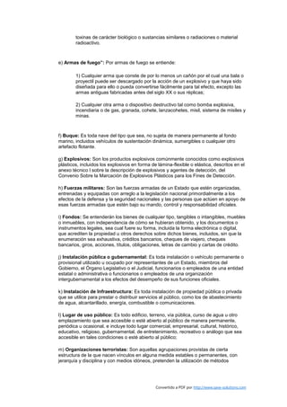toxinas de carácter biológico o sustancias similares o radiaciones o material
        radioactivo.



e) Armas de fuego”: Por armas de fuego se entiende:

        1) Cualquier arma que conste de por lo menos un cañón por el cual una bala o
        proyectil puede ser descargado por la acción de un explosivo y que haya sido
        diseñada para ello o pueda convertirse fácilmente para tal efecto, excepto las
        armas antiguas fabricadas antes del siglo XX o sus réplicas;

        2) Cualquier otra arma o dispositivo destructivo tal como bomba explosiva,
        incendiaria o de gas, granada, cohete, lanzacohetes, misil, sistema de misiles y
        minas.



f) Buque: Es toda nave del tipo que sea, no sujeta de manera permanente al fondo
marino, incluidos vehículos de sustentación dinámica, sumergibles o cualquier otro
artefacto flotante.

g) Explosivos: Son los productos explosivos comúnmente conocidos como explosivos
plásticos, incluidos los explosivos en forma de lámina-flexible o elástica, descritos en el
anexo técnico l sobre la descripción de explosivos y agentes de detección, del
Convenio Sobre la Marcación de Explosivos Plásticos para los Fines de Detección.

h) Fuerzas militares: Son las fuerzas armadas de un Estado que estén organizadas,
entrenadas y equipadas con arreglo a la legislación nacional primordialmente a los
efectos de la defensa y la seguridad nacionales y las personas que actúen en apoyo de
esas fuerzas armadas que estén bajo su mando, control y responsabilidad oficiales.

i) Fondos: Se entenderán los bienes de cualquier tipo, tangibles o intangibles, muebles
o inmuebles, con independencia de cómo se hubieran obtenido, y los documentos o
instrumentos legales, sea cual fuere su forma, incluida la forma electrónica o digital,
que acrediten la propiedad u otros derechos sobre dichos bienes, incluidos, sin que la
enumeración sea exhaustiva, créditos bancarios, cheques de viajero, cheques
bancarios, giros, acciones, títulos, obligaciones, letras de cambio y cartas de crédito.

j) Instalación pública o gubernamental: Es toda instalación o vehículo permanente o
provisional utilizado u ocupado por representantes de un Estado, miembros del
Gobierno, el Órgano Legislativo o el Judicial, funcionarios o empleados de una entidad
estatal o administrativa o funcionarios o empleados de una organización
intergubernamental a los efectos del desempeño de sus funciones oficiales.

k) Instalación de Infraestructura: Es toda instalación de propiedad pública o privada
que se utilice para prestar o distribuir servicios al público, como los de abastecimiento
de agua, alcantarillado, energía, combustible o comunicaciones.

l) Lugar de uso público: Es todo edificio, terreno, vía pública, curso de agua u otro
emplazamiento que sea accesible o esté abierto al público de manera permanente,
periódica u ocasional, e incluye todo lugar comercial, empresarial, cultural, histórico,
educativo, religioso, gubernamental, de entretenimiento, recreativo o análogo que sea
accesible en tales condiciones o esté abierto al público;

m) Organizaciones terroristas: Son aquellas agrupaciones provistas de cierta
estructura de la que nacen vínculos en alguna medida estables o permanentes, con
jerarquía y disciplina y con medios idóneos, pretenden la utilización de métodos




                                               Convertido a PDF por http://www.save-solutions.com
 