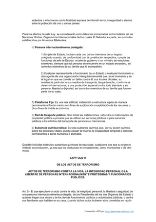 violentos o inhumanos con la finalidad expresa de infundir terror, inseguridad o alarma
        entre la población de uno o varios países.



Para los efectos de esta Ley, se considerarán como tales las enmarcadas en los listados de las
Naciones Unidas, Organismos Internacionales de los cuales El Salvador es parte, así como las
establecidas por Acuerdos Bilaterales.

        n) Persona internacionalmente protegida:

                 1) Un jefe de Estado, incluso cada uno de los miembros de un órgano
                 colegiado cuando, de conformidad con la constitución respectiva, cumpla las
                 funciones de jefe de Estado, un jefe de gobierno o un ministro de relaciones
                 exteriores, siempre que tal persona se encuentre en un estado extranjero, así
                 como los miembros de su familia que lo acompañen;

                 2) Cualquier representante o funcionario de un Estado o cualquier funcionario u
                 otro agente de una organización intergubernamental que, en el momento y en
                 el lugar en que se cometa un delito contra él, sus locales oficiales, su
                 residencia particular o sus medios de transporte, tenga derecho, conforme al
                 derecho internacional, a una protección especial contra todo atentado a su
                 persona, libertad o dignidad, así como los miembros de su familia que formen
                 parte de su casa;



        ñ) Plataforma Fija: Es una isla artificial, instalación o estructura sujeta de manera
        permanente al fondo marino con fines de exploración o explotación de los recursos u
        otros fines de índole económica.

        o) Red de trasporte público: Son todas las instalaciones, vehículos e instrumentos de
        propiedad pública o privada que se utilicen en servicios públicos o para servicios
        públicos a los efectos del transporte de personas o mercancías.

        p) Sustancia química tóxica: Es toda sustancia química que, por su acción química
        sobre los procesos vitales, pueda causar la muerte, la incapacidad temporal o lesiones
        permanentes a seres humanos o animales.



Quedan incluidas todas las sustancias químicas de esa clase, cualquiera que sea su origen o
método de producción, ya sea que se produzcan en instalaciones, como municiones o de otro
modo.

                                          CAPITULO III

                               DE LOS ACTOS DE TERRORISMO

     ACTOS DE TERRORISMO CONTRA LA VIDA, LA INTEGRIDAD PERSONAL O LA
  LIBERTAD DE PERSONAS INTERNACIONALMENTE PROTEGIDAS Y FUNCIONARIOS
                              PÚBLICOS.




Art. 5.- El que ejecutare un acto contra la vida, la integridad personal, la libertad o seguridad de
una persona internacionalmente protegida, de los Presidentes de los tres Órganos del Estado o
quienes hagan sus veces y de los demás funcionarios públicos o autoridades públicas; o contra
sus familiares que habiten en su casa, cuando dichos actos hubieren sido cometidos en razón



                                                        Convertido a PDF por http://www.save-solutions.com
 