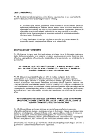 DELITO INFORMATICO

Art. 12.- Será sancionado con pena de prisión de diez a quince años, el que para facilitar la
comisión de cualquiera de los delitos previstos en esta Ley:



        a) Utilizare equipos, medios, programas, redes informáticas o cualquier otra aplicación
        informática para interceptar, interferir, desviar, alterar, dañar, inutilizar o destruir datos,
        información, documentos electrónicos, soportes informáticos, programas o sistemas de
        información y de comunicaciones o telemáticos, de servicios públicos, sociales,
        administrativos, de emergencia o de seguridad nacional, de entidades nacionales,
        internacionales o de otro país;

        b) Creare, distribuyere, comerciare o tuviere en su poder programas capaces de
        producir los efectos a que se refiere el literal a, de este artículo.




ORGANIZACIONES TERRORISTAS

Art. 13.- Los que formaren parte de organizaciones terroristas, con el fin de realizar cualquiera
de los delitos contemplados en la presente Ley, serán sancionados con prisión de ocho a doce
años. Los organizadores, jefes, dirigentes o cabecillas, serán sancionados con prisión de diez a
quince años.



      ACTIVIDADES DELICTIVAS RELACIONADAS CON ARMAS, ARTEFACTOS O
     SUSTANCIAS EXPLOSIVAS, AGENTES QUÍMICOS O BIOLÓGICOS, ARMAS DE
                DESTRUCCIÓN MASIVA, O ARTICULOS SIMILARES


Art. 14.- El que sin autorización legal y con el fin de realizar cualquiera de los delitos
contemplados en la presente Ley, fabricare, facilitare, vendiere, transportare, exportare,
introdujere en el país o tuviere en su poder, en cualquier forma o lugar, armas, municiones o
materias, sustancias o instrumentos inflamables, asfixiantes, tóxicos, explosivos plásticos o de
cualquier otra clase o naturaleza o agentes químicos o biológicos, o cualquier otro elemento de
cuya investigación, diseño o combinación puedan derivarse productos de la naturaleza descrita,
o cualquier otra sustancia similar o artefacto explosivo o mortífero, como también artificios para
activar lo anterior, sean éstos visibles u ocultos, será sancionado con prisión de diez a quince
años.



   ACTOS TERRORISTAS COMETIDOS CON ARMAS, ARTEFACTOS O SUSTANCIAS
   EXPLOSIVAS, AGENTES QUIMICOS, BIOLOGICOS O RADIOLOGICAS, ARMAS DE
               DESTRUCCION MASIVA, O ARTICULOS SIMILARES


Art. 15.- El que utilizare, activare o detonare, armas de fuego, artefactos o sustancias
inflamables, asfixiantes, tóxicas o explosivas, armas de destrucción masiva, agentes químicos,
biológicos o radiológicos o artículos similares, en los lugares públicos, unidades de transporte
público de pasajeros, terminales de transporte público, en instalaciones públicas,
gubernamentales, militares o policiales, provocando la muerte o lesiones físicas o psicológicas
de una o más personas, será sancionado con prisión de cuarenta a sesenta años.(2)

En la misma pena incurrirá el que individual o colectivamente participare en ataques armados a
guarniciones u otras instalaciones militares o policiales.



                                                         Convertido a PDF por http://www.save-solutions.com
 
