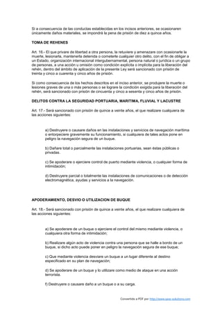 Si a consecuencia de las conductas establecidas en los incisos anteriores, se ocasionaren
únicamente daños materiales, se impondrá la pena de prisión de diez a quince años.

TOMA DE REHENES

Art. 16.- El que privare de libertad a otra persona, la retuviere y amenazare con ocasionarle la
muerte, lesionarla, mantenerla detenida o cometerle cualquier otro delito, con el fin de obligar a
un Estado, organización internacional intergubernamental, persona natural o jurídica o un grupo
de personas, a una acción u omisión como condición explícita o implícita para la liberación del
rehén, dentro del ámbito de aplicación de la presente Ley será sancionado con prisión de
treinta y cinco a cuarenta y cinco años de prisión.

Si como consecuencia de los hechos descritos en el inciso anterior, se produjere la muerte o
lesiones graves de una o más personas o se lograre la condición exigida para la liberación del
rehén, será sancionado con prisión de cincuenta y cinco a sesenta y cinco años de prisión.

DELITOS CONTRA LA SEGURIDAD PORTUARIA, MARITIMA, FLUVIAL Y LACUSTRE

Art. 17.- Será sancionado con prisión de quince a veinte años, el que realizare cualquiera de
las acciones siguientes:



        a) Destruyere o causare daños en las instalaciones y servicios de navegación marítima
        o entorpeciere gravemente su funcionamiento, si cualquiera de tales actos pone en
        peligro la navegación segura de un buque.

        b) Dañare total o parcialmente las instalaciones portuarias, sean éstas públicas o
        privadas.

        c) Se apoderare o ejerciere control de puerto mediante violencia, o cualquier forma de
        intimidación;

        d) Destruyere parcial o totalmente las instalaciones de comunicaciones o de detección
        electromagnética, ayudas y servicios a la navegación.




APODERAMIENTO, DESVIO O UTILIZACION DE BUQUE

Art. 18.- Será sancionado con prisión de quince a veinte años, el que realizare cualquiera de
las acciones siguientes:



        a) Se apoderare de un buque o ejerciere el control del mismo mediante violencia, o
        cualquiera otra forma de intimidación;

        b) Realizare algún acto de violencia contra una persona que se halle a bordo de un
        buque, si dicho acto puede poner en peligro la navegación segura de ese buque;

        c) Que mediante violencia desviare un buque a un lugar diferente al destino
        especificado en su plan de navegación;

        d) Se apoderare de un buque y lo utilizare como medio de ataque en una acción
        terrorista.

        f) Destruyere o causare daño a un buque o a su carga.


                                                      Convertido a PDF por http://www.save-solutions.com
 