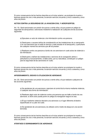 Si como consecuencia de los hechos descritos en el inciso anterior, se produjere la muerte o
lesiones graves de una o más personas, la sanción será de cincuenta y cinco a sesenta y cinco
años de prisión.

ACTOS CONTRA LA SEGURIDAD DE LA AVIACION CIVIL Y AEROPUERTOS.

Art. 19.- Será sancionado con prisión de quince a veinte años, el que pusiere en peligro la
seguridad de aeropuertos o aeronaves mediante la realización de cualquiera de las acciones
siguientes:



        a) Ejecutare un acto de violencia o de intimidación contra una persona.

        b) Destruyere o causare daños de consideración en las instalaciones de un aeropuerto
        o en una aeronave que no esté en servicio y esté situada en el aeropuerto, o perturbare
        de cualquier manera los servicios que allí se prestan.

        c) Realizare contra una persona a bordo de una aeronave en vuelo actos de violencia o
        de intimidación.

        d) Destruyere o dañare las instalaciones o servicios de la navegación aérea o
        perturbare su funcionamiento, si tales actos, por su naturaleza, constituyen un peligro
        para la seguridad de las aeronaves en vuelo.



Si como consecuencia de los hechos descritos en el inciso anterior se produjere la muerte o
lesiones graves de una o más personas, la sanción será de cincuenta y cinco a sesenta y cinco
años de prisión.

APODERAMIENTO, DESVIO O UTILIZACION DE AERONAVE

Art. 20.- Será sancionado con prisión de quince a veinte años, el que realizare cualquiera de
las acciones siguientes:



        a) Se apoderare de una aeronave o ejerciere el control de la misma mediante violencia,
        o cualquier otra forma de intimidación.

        b) Realizare algún acto de violencia contra una persona que se halle a bordo de una
        aeronave, si dicho acto puede poner en peligro la navegación segura en esa.

        c) El que mediante violencia desviare una aeronave a un lugar diferente al destino
        especificado en su plan de vuelo.

        d) Se apoderare de una aeronave y la utilizare como medio de ataque en una acción
        terrorista.



Si como consecuencia de los hechos descritos en el inciso anterior se produjere la muerte o
lesiones graves de una o más personas, la sanción será de cincuenta y cinco a sesenta y cinco
años de prisión.

ATENTADO O DERRIBAMIENTO DE AERONAVE




                                                      Convertido a PDF por http://www.save-solutions.com
 
