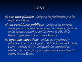 CONT… (c)  servidor público  - incluye a los funcionarios y a los empleados públicos. (d)  ex-servidores públicos  - incluye a las personas que hayan servido como funcionarios o empleados públicos en las agencias ejecutivas del Gobierno de PR, de la Rama Legislativa y de la Rama Judicial.  (e)  agencias ejecutivas  - incluye los organismos y entidades de la Rama Ejecutiva del Gobierno del Estado Libre Asociado de PR, incluyendo las corporaciones públicas, los municipios y las agencias que estén bajo el control de esta Rama. 