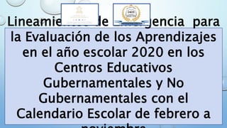 Lineamientos de Emergencia para
la Evaluación de los Aprendizajes
en el año escolar 2020 en los
Centros Educativos
Gubernamentales y No
Gubernamentales con el
Calendario Escolar de febrero a
 