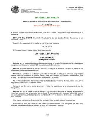 LEY FEDERAL DEL TRABAJO
CÁMARA DE DIPUTADOS DEL H. CONGRESO DE LA UNIÓN
Secretaría General
Secretaría de Servicios Parlamentarios
Dirección General de Servicios de Documentación, Información y Análisis
Última Reforma DOF 09-04-2012
1 de 228
LEY FEDERAL DEL TRABAJO
Nueva Ley publicada en el Diario Oficial de la Federación el 1º de abril de 1970
TEXTO VIGENTE
Última reforma publicada DOF 09-04-2012
Al margen un sello con el Escudo Nacional, que dice: Estados Unidos Mexicanos.-Presidencia de la
República.
GUSTAVO DIAZ ORDAZ, Presidente Constitucional de los Estados Unidos Mexicanos, a sus
habitantes, sabed:
Que el H. Congreso de la Unión se ha servido dirigirme el siguiente
D E C R E T O:
El Congreso de los Estados Unidos Mexicanos decreta:
LEY FEDERAL DEL TRABAJO
TITULO PRIMERO
Principios Generales
Artículo 1o.- La presente Ley es de observancia general en toda la República y rige las relaciones de
trabajo comprendidas en el artículo 123, Apartado A, de la Constitución.
Artículo 2o.- Las normas de trabajo tienden a conseguir el equilibrio y la justicia social en las
relaciones entre trabajadores y patrones.
Artículo 3o.- El trabajo es un derecho y un deber sociales. No es artículo de comercio, exige respeto
para las libertades y dignidad de quien lo presta y debe efectuarse en condiciones que aseguren la vida,
la salud y un nivel económico decoroso para el trabajador y su familia.
No podrán establecerse distinciones entre los trabajadores por motivo de raza, sexo, edad, credo
religioso, doctrina política o condición social.
Asimismo, es de interés social promover y vigilar la capacitación y el adiestramiento de los
trabajadores.
Artículo 4o.- No se podrá impedir el trabajo a ninguna persona ni que se dedique a la profesión,
industria o comercio que le acomode, siendo lícitos. El ejercicio de estos derechos sólo podrá vedarse
por resolución de la autoridad competente cuando se ataquen los derechos de tercero o se ofendan los
de la sociedad:
I. Se atacan los derechos de tercero en los casos previstos en las leyes y en los siguientes:
a) Cuando se trate de substituir o se substituya definitivamente a un trabajador que haya sido
separado sin haberse resuelto el caso por la Junta de Conciliación y Arbitraje.
 