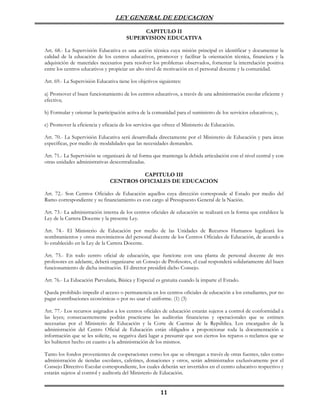 LEY GENERAL DE EDUCACION

                                            CAPITULO II
                                       SUPERVISION EDUCATIVA

Art. 68.- La Supervisión Educativa es una acción técnica cuya misión principal es identificar y documentar la
calidad de la educación de los centros educativos, promover y facilitar la orientación técnica, financiera y la
adquisición de materiales necesarios para resolver los problemas observados, fomentar la interrelación positiva
entre los centros educativos y propiciar un alto nivel de motivación en el personal docente y la comunidad.

Art. 69.- La Supervisión Educativa tiene los objetivos siguientes:

a) Promover el buen funcionamiento de los centros educativos, a través de una administración escolar eficiente y
efectiva;

b) Formular y orientar la participación activa de la comunidad para el suministro de los servicios educativos; y,

c) Promover la eficiencia y eficacia de los servicios que ofrece el Ministerio de Educación.

Art. 70.- La Supervisión Educativa será desarrollada directamente por el Ministerio de Educación y para áreas
específicas, por medio de modalidades que las necesidades demanden.

Art. 71.- La Supervisión se organizará de tal forma que mantenga la debida articulación con el nivel central y con
otras unidades administrativas descentralizadas.

                                        CAPITULO III
                               CENTROS OFICIALES DE EDUCACION

Art. 72.- Son Centros Oficiales de Educación aquellos cuya dirección corresponde al Estado por medio del
Ramo correspondiente y su financiamiento es con cargo al Presupuesto General de la Nación.

Art. 73.- La administración interna de los centros oficiales de educación se realizará en la forma que establece la
Ley de la Carrera Docente y la presente Ley.

Art. 74.- El Ministerio de Educación por medio de las Unidades de Recursos Humanos legalizará los
nombramientos y otros movimientos del personal docente de los Centros Oficiales de Educación, de acuerdo a
lo establecido en la Ley de la Carrera Docente.

Art. 75.- En todo centro oficial de educación, que funcione con una planta de personal docente de tres
profesores en adelante, deberá organizarse un Consejo de Profesores, el cual responderá solidariamente del buen
funcionamiento de dicha institución. El director presidirá dicho Consejo.

Art. 76.- La Educación Parvularia, Básica y Especial es gratuita cuando la imparte el Estado.

Queda prohibido impedir el acceso o permanencia en los centros oficiales de educación a los estudiantes, por no
pagar contribuciones económicas o por no usar el uniforme. (1) (3)

Art. 77.- Los recursos asignados a los centros oficiales de educación estarán sujetos a control de conformidad a
las leyes; consecuentemente podrán practicarse las auditorías financieras y operacionales que se estimen
necesarias por el Ministerio de Educación y la Corte de Cuentas de la República. Los encargados de la
administración del Centro Oficial de Educación están obligados a proporcionar toda la documentación e
información que se les solicite, su negativa dará lugar a presumir que son ciertos los reparos o reclamos que se
les hubieren hecho en cuanto a la administración de los mismos.

Tanto los fondos provenientes de cooperaciones como los que se obtengan a través de otras fuentes, tales como
administración de tiendas escolares, cafetines, donaciones y otros, serán administrados exclusivamente por el
Consejo Directivo Escolar correspondiente, los cuales deberán ser invertidos en el centro educativo respectivo y
estarán sujetos al control y auditoría del Ministerio de Educación.


                                                        11
 