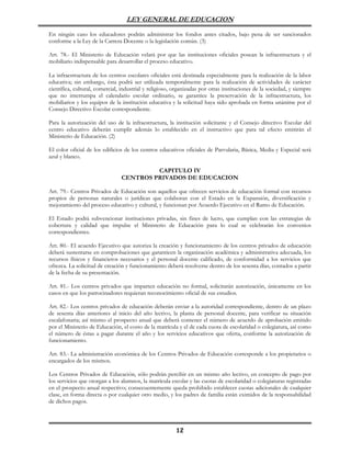 LEY GENERAL DE EDUCACION

En ningún caso los educadores podrán administrar los fondos antes citados, bajo pena de ser sancionados
conforme a la Ley de la Carrera Docente o la legislación común. (3)

Art. 78.- El Ministerio de Educación velará por que las instituciones oficiales posean la infraestructura y el
mobiliario indispensable para desarrollar el proceso educativo.

La infraestructura de los centros escolares oficiales está destinada especialmente para la realización de la labor
educativa; sin embargo, ésta podrá ser utilizada temporalmente para la realización de actividades de carácter
científica, cultural, comercial, industrial y religioso, organizadas por otras instituciones de la sociedad, y siempre
que no interrumpa el calendario escolar ordinario, se garantice la preservación de la infraestructura, los
mobiliarios y los equipos de la institución educativa y la solicitud haya sido aprobada en forma unánime por el
Consejo Directivo Escolar correspondiente.

Para la autorización del uso de la infraestructura, la institución solicitante y el Consejo directivo Escolar del
centro educativo deberán cumplir además lo establecido en el instructivo que para tal efecto emitirán el
Ministerio de Educación. (2)

El color oficial de los edificios de los centros educativos oficiales de Parvularia, Básica, Media y Especial será
azul y blanco.

                                         CAPITULO IV
                                CENTROS PRIVADOS DE EDUCACION

Art. 79.- Centros Privados de Educación son aquellos que ofrecen servicios de educación formal con recursos
propios de personas naturales o jurídicas que colaboran con el Estado en la Expansión, diversificación y
mejoramiento del proceso educativo y cultural, y funcionan por Acuerdo Ejecutivo en el Ramo de Educación.

El Estado podrá subvencionar instituciones privadas, sin fines de lucro, que cumplan con las estrategias de
cobertura y calidad que impulse el Ministerio de Educación para lo cual se celebrarán los convenios
correspondientes.

Art. 80.- El acuerdo Ejecutivo que autoriza la creación y funcionamiento de los centros privados de educación
deberá sustentarse en comprobaciones que garanticen la organización académica y administrativa adecuada, los
recursos físicos y financieros necesarios y el personal docente calificado, de conformidad a los servicios que
ofrezca. La solicitud de creación y funcionamiento deberá resolverse dentro de los sesenta días, contados a partir
de la fecha de su presentación.

Art. 81.- Los centros privados que imparten educación no formal, solicitarán autorización, únicamente en los
casos en que los patrocinadores requieran reconocimiento oficial de sus estudios.

Art. 82.- Los centros privados de educación deberán enviar a la autoridad correspondiente, dentro de un plazo
de sesenta días anteriores al inicio del año lectivo, la planta de personal docente, para verificar su situación
escalafonaria; así mismo el prospecto anual que deberá contener el número de acuerdo de aprobación emitido
por el Ministerio de Educación, el costo de la matrícula y el de cada cuota de escolaridad o colegiatura, así como
el número de éstas a pagar durante el año y los servicios educativos que oferta, conforme la autorización de
funcionamiento.

Art. 83.- La administración económica de los Centros Privados de Educación corresponde a los propietarios o
encargados de los mismos.

Los Centros Privados de Educación, sólo podrán percibir en un mismo año lectivo, en concepto de pago por
los servicios que otorgan a los alumnos, la matrícula escolar y las cuotas de escolaridad o colegiaturas registradas
en el prospecto anual respectivo; consecuentemente queda prohibido establecer cuotas adicionales de cualquier
clase, en forma directa o por cualquier otro medio, y los padres de familia están eximidos de la responsabilidad
de dichos pagos.



                                                         12
 