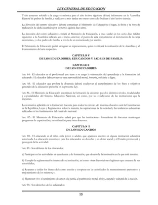 LEY GENERAL DE EDUCACION

Todo aumento referido a la carga económica para el año lectivo siguiente deberá informarse en la Asamblea
General de padres de familia, a realizarse a más tardar tres meses antes de finalizar el año lectivo escolar.

La dirección del centro educativo deberá comunicar al Ministerio de Educación el lugar, la fecha y la hora de
realización de dicha asamblea por lo menos quince días antes.

La dirección del centro educativo enviará al Ministerio de Educación, a más tardar en los ocho días hábiles
siguientes a la Asamblea indicada en el inciso anterior, el punto de acta concerniente al incremento de la carga
económica, y a los padres de familia, a través de un comunicado por escrito.

El Ministerio de Educación podrá designar un representante, quien verificará la realización de la Asamblea y el
levantamiento del acta respectiva.

                                    CAPITULO V
                 DE LOS EDUCADORES, EDUCANDOS Y PADRES DE FAMILIA

                                               CAPITULO I
                                           DE LOS EDUCADORES

Art. 84.- El educador es el profesional que tiene a su cargo la orientación del aprendizaje y la formación del
educando. El educador debe proyectar una personalidad moral, honesta, solidaria y digna.

Art. 85.- El educador que profese la docencia deberá coadyuvar al cumplimiento de los fines y objetivos
generales de la educación prescrita en la presente Ley.

Art. 86.- El Ministerio de Educación coordinará la formación de docentes para los distintos niveles, modalidades
y especialidades del Sistema Educativo Nacional, así como, por las condiciones de las instituciones que la
impartan.

La normativa aplicable en la formación docente para todos los niveles del sistema educativo será la Constitución
de la República, Leyes y Reglamentos sobre la materia, las aspiraciones de la sociedad y las tendencias educativas
reflejadas en los fundamentos del currículo nacional.

Art. 87.- El Ministerio de Educación velará por que las instituciones formadoras de docentes mantengan
programas de capacitación y actualización para éstos docentes.

                                                CAPITULO II
                                            DE LOS EDUCANDOS

Art. 88.- El educando es el niño, niña joven o adulto, que aparezca inscrito en alguna institución educativa
autorizada. La educación constituye para los educandos un derecho y un deber social y el Estado promoverá y
protegerá dicha actividad.

Art. 89.- Son deberes de los educandos:

a) Participar en las actividades de enseñanza y de formación, que desarrolle la institución en la que está inscrito;

b) Cumplir la reglamentación interna de su institución, así como otras disposiciones legítimas que emanen de sus
autoridades;

c) Respetar y cuidar los bienes del centro escolar y cooperar en las actividades de mantenimiento preventivo y
mejoramiento de los mismos; y,

d) Mantener vivo el sentimiento de amor a la patria, al patrimonio moral, cívico, natural y cultural de la nación.

Art. 90.- Son derechos de los educandos:


                                                         13
 